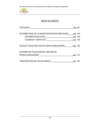 Plan de Desarrollo y Comercialización de Néctar de Papaya Arequipeña
[7]
INDICE DE ANEXOS
ENCUESTA pág. 99
INFORME FINAL DE LA INVESTIGACION DE MERCADOS pág. 104
RESUMEN EJECUTIVO pág. 104
CUADROS Y GRAFICOS pág. 109
GUÍA DE FOCUS NÉCTAR DE PAPAYA AREQUIPEÑA pág. 135
INFORME DE FOCUS GROUP “NÉCTAR DE
PAPAYA AREQUIPEÑA” pág. 137
TRASCRIPCIÓN DE FOCUS GROUP pág. 140
 