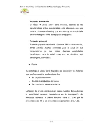 Plan de Desarrollo y Comercialización de Néctar de Papaya Arequipeña
[79]
Producto aumentado
El néctar “K`umara Sikili”- sana frescura, además de las
características antes mencionadas, esta elaborado con una
materia prima que abunda y que aun es muy poco explotada
en nuestra región, como es la papaya arequipeña.
Producto potencial
El néctar papaya arequipeña “K`umara Sikili”- sana frescura,
brinda además muchos beneficios para la salud de sus
consumidores ya que posee diversas propiedades
beneficiosas para la salud como son: es diurético, anti
cancerígeno, entre otras.
b. Precio
La estrategia a utilizar es la de precios de selección y los factores
por que fue escogida son los siguientes:
 Es un producto nuevo
 Costos de producción elevados.
 Se cuenta con recursos limitados.
La fijación del precio estará dada en base a nuestros demanda mas
la rentabilidad deseada; basándonos en la investigación de
mercados realizada el precio tentativo seria S/. 2.90 por la
presentación de 1 lt y las presentaciones personales a S/. 1.50.
 