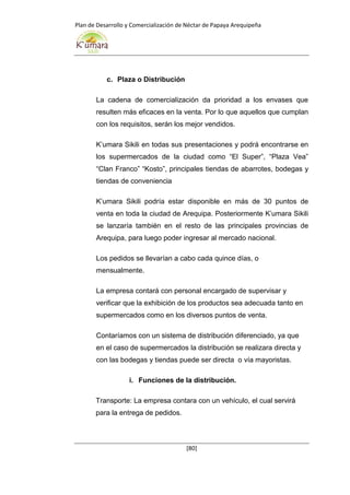 Plan de Desarrollo y Comercialización de Néctar de Papaya Arequipeña
[80]
c. Plaza o Distribución
La cadena de comercialización da prioridad a los envases que
resulten más eficaces en la venta. Por lo que aquellos que cumplan
con los requisitos, serán los mejor vendidos.
K’umara Sikili en todas sus presentaciones y podrá encontrarse en
los supermercados de la ciudad como “El Super”, “Plaza Vea”
“Clan Franco” “Kosto”, principales tiendas de abarrotes, bodegas y
tiendas de conveniencia
K’umara Sikili podría estar disponible en más de 30 puntos de
venta en toda la ciudad de Arequipa. Posteriormente K’umara Sikili
se lanzaría también en el resto de las principales provincias de
Arequipa, para luego poder ingresar al mercado nacional.
Los pedidos se llevarían a cabo cada quince días, o
mensualmente.
La empresa contará con personal encargado de supervisar y
verificar que la exhibición de los productos sea adecuada tanto en
supermercados como en los diversos puntos de venta.
Contaríamos con un sistema de distribución diferenciado, ya que
en el caso de supermercados la distribución se realizara directa y
con las bodegas y tiendas puede ser directa o vía mayoristas.
i. Funciones de la distribución.
Transporte: La empresa contara con un vehículo, el cual servirá
para la entrega de pedidos.
 