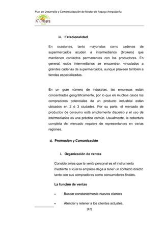 Plan de Desarrollo y Comercialización de Néctar de Papaya Arequipeña
[82]
iii. Estacionalidad
En ocasiones, tanto mayoristas como cadenas de
supermercados acuden a intermediarios (brokers) que
mantienen contactos permanentes con los productores. En
general, estos intermediarios se encuentran vinculados a
grandes cadenas de supermercados, aunque proveen también a
tiendas especializadas.
En un gran número de industrias, las empresas están
concentradas geográficamente, por lo que en muchos casos los
compradores potenciales de un producto industrial están
ubicados en 2 ó 3 ciudades. Por su parte, el mercado de
productos de consumo está ampliamente disperso y el uso de
intermediarios es una práctica común. Usualmente, la cobertura
completa del mercado requiere de representantes en varias
regiones.
d. Promoción y Comunicación
i. Organización de ventas
Consideramos que la venta personal es el instrumento
mediante el cual la empresa llega a tener un contacto directo
tanto con sus compradores como consumidores finales.
La función de ventas
 Buscar constantemente nuevos clientes
 Atender y retener a los clientes actuales.
 
