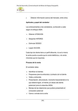 Plan de Desarrollo y Comercialización de Néctar de Papaya Arequipeña
[83]
 Obtener información acerca del mercado, entre otros.
Aptitudes y papel del vendedor
Los entrenamientos a los vendedores, se llevarán a cabo
según el enfoque AIDA:
 Obtener ATENCION
 Despertar INTERES
 Estimular DESEO
 Lograr ACCION
Cada tipo de cliente tiene un perfil diferente, no es lo mismo
la venta puerta a puerta que la venta telefónica, o la venta
minorista que la mayorista.
Proceso de la venta
El vendedor debe:
 Identificar al clientes
 Prepararse para la entrevista o contacto con el cliente
 Visita y entrevista
 Presentación, del producto, momento trascendental en la
que deberá lograr, el interés y/o deseo del cliente
potencial (como lo describe AIDA)
 Manejo de las objeciones que pudiera presentarle el
comprador potencial
 Cierre o remate de la venta
 