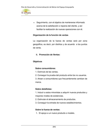 Plan de Desarrollo y Comercialización de Néctar de Papaya Arequipeña
[84]
 Seguimiento, con el objetivo de mantenerse informado
acerca de la satisfacción o reparos del cliente, y así
facilitar la realización de nuevas operaciones con él.
Organización de la función de ventas
La organización de la fuerza de ventas será por zona
geográfica, es decir, por distritos y de acuerdo a los puntos
de venta.
ii. Promoción de Ventas:
Objetivos
Sobre consumidores:
1. Estímulo de las ventas.
2. Conseguir la prueba del producto entre los no usuarios.
3. Atraer a consumidores que frecuentemente cambian de
marca.
Sobre detallistas:
1. Inducir a estos minoristas a adquirir nuevos productos y
mayores niveles de existencias.
2. Estimular el almacenamiento de productos.
3. Conseguir la entrada de nuevos establecimientos.
Sobre la fuerza de ventas:
1. El apoyo a un nuevo producto o modelo.
 