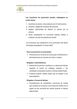 Plan de Desarrollo y Comercialización de Néctar de Papaya Arequipeña
[85]
Los incentivos de promoción pueden catalogarse en
cuatro áreas:
1. incentivos de precio, más producto por el mismo precio.
2. producto, regalando muestras del producto.
3. regalos, oportunidad de obtener un premio por la
compra.
4. varios, participación en concursos, loterías, fiestas, o
cualquier otro tipo de experiencia similar.
Los Incentivos que utilizaremos en la promoción del néctar
de Papaya Arequipeña “K`umara Sikili”
Para la promoción al consumidor:
 Promociones en el punto de venta (ppv): Exhibiciones o
demostraciones en el punto de venta o compra.
Dirigidas a intermediarios:
 Reducción de precios: consiste en un descuento directo
respecto al precio en catálogo respecto a las
cantidades compradas durante un tiempo determinado.
 Producto gratuito: ofertas extras que se realizan a los
intermediarios.
Dirigidas a Fuerza de Ventas:
 Competiciones de vendedores: concursos de ventas
que consiste en involucrar a la Fuerza de Ventas con el
objeto de que aumente las ventas durante un tiempo
determinado.
 