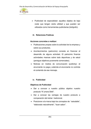Plan de Desarrollo y Comercialización de Néctar de Papaya Arequipeña
[86]
 Publicidad de especialidad: aquellos objetos de bajo
coste que tengan cierta utilidad y que pueden ser
utilizados como herramientas publicitarias (bolígrafo).
iii. Relaciones Publicas
Acciones concretas a realizar:
 Publicaciones propias sobre la actividad de la empresa y
sobre sus productos.
 Acontecimientos (patrocinio) consiste en financiar el
desarrollo de alguna actividad. El patrocinio financia
actividades masivas sobre todo deportivas y de salud
(persigue objetivos puramente comerciales).
 Noticias en medios de comunicación (publicity): el
anunciante no paga y además el anunciante no controla
el contenido de ese mensaje.
iv. Publicidad
Objetivos de Publicidad
 Dar a conocer a nuestro público objetivo nuestro
producto “K`umara Sikili”.
 Dar a conocer las ventajas de nuestro producto a
comparación del néctar tradicional.
 Posicionar a la marca bajo los conceptos de: “saludable”,
“elaborado naturalmente”, “buen sabor”.
 