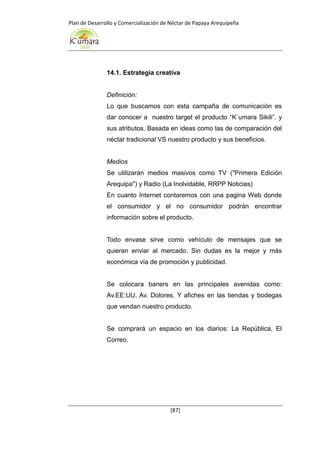 Plan de Desarrollo y Comercialización de Néctar de Papaya Arequipeña
[87]
14.1. Estrategia creativa
Definición:
Lo que buscamos con esta campaña de comunicación es
dar conocer a nuestro target el producto “K`umara Sikili”. y
sus atributos. Basada en ideas como las de comparación del
néctar tradicional VS nuestro producto y sus beneficios.
Medios
Se utilizarán medios masivos como TV ("Primera Edición
Arequipa") y Radio (La Inolvidable, RRPP Noticias)
En cuanto Internet contaremos con una pagina Web donde
el consumidor y el no consumidor podrán encontrar
información sobre el producto.
Todo envase sirve como vehículo de mensajes que se
quieran enviar al mercado. Sin dudas es la mejor y más
económica vía de promoción y publicidad.
Se colocara baners en las principales avenidas como:
Av.EE:UU, Av. Dolores. Y afiches en las tiendas y bodegas
que vendan nuestro producto.
Se comprará un espacio en los diarios: La República, El
Correo.
 