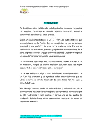 Plan de Desarrollo y Comercialización de Néctar de Papaya Arequipeña
[8]
INTRODUCCION
En los últimos años debido a la globalización las empresas nacionales
han decidido incursionar en nuevos mercados ofreciendo productos
competitivos de calidad y a bajos precios.
Según un estudio realizado por el CATER (1996), se pudo establecer que
la agroindustria en la Región Sur, se caracteriza por ser de carácter
artesanal y gira alrededor de unos pocos productos entre los que se
destacan: la industria láctea, panelera y aguardiente como derivados de la
caña, algunas harineras (trigo) y almidones (achira). Dejando de explotar
un producto “bandera” como es la papaya arequipeña.
La demanda de jugos tropicales, es relativamente baja en la mayoría de
los mercados, aunque los sabores tropicales adquieren cada vez mayor
popularidad en Estados Unidos y países europeos.1
La papaya arequipeña, cuyo nombre científico es Carica pubescens. Es
un fruto muy aromático y de agradable sabor, medio agridulce que es
utiliza comúnmente para la elaboración de mermeladas, helados, jugos y
como fruta fresca.
Sin embargo también puede ser industrializada y comercializada en la
elaboración de néctares siendo una planta de importancia excepcional por
su alto rendimiento y valor nutritivo, y por ser uno de los frutales de
producción de todo el año, siendo su producción máxima en los meses de
Noviembre a Febrero.
1
NOMBRE DE LA PAG, TEMA, Recuperado el 16 de Junio del 2007 del
http://www.itescam.edu.mx/principal/
 