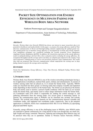 PACKET SIZE OPTIMIZATION FOR ENERGY
EFFICIENCY IN MULTIPATH FADING FOR
WIRELESS BODY AREA NETWORK
Department of Telecommunications, Asian Institute of Technology, Pathumthani,
Thailand
ABSTRACT
Recently, Wireless Body Area Network (WBAN) has drawn vast interest to many researchers due to its
potential in healthcare and medical fields. In this paper, we propose the energy efficiency model of Time
Diversity communication in Rician and Rayleigh fading channels emphasizing the optimal packet size.
The optimal packet size to maximize energy efficiency is investigated for on-body and in-body channels.
Four modulation techniques are considered including the recently proposed 16-ary Quadrature
Amplitude Position Modulation (QAPM). In addition, the closed-form expression of the energy efficiency
model in multipath fading is derived. Here, three evaluation metrics including the energy efficiency, the
normalized throughput and the average end-to-end delay are adopted and compared to the existing 1-hop
and Cooperative communications as well as our previously proposed 2-hop communication. The results
show that our proposed Time Diversity communication scheme outperforms the existing ones in deep
fading channel except for the average end-to-end delay.
KEYWORDS
Packet Size Optimization, Energy Efficiency, 2-hop, Time Diversity, Multipath Fading, Wireless Body
Area Network
1. INTRODUCTION
Wireless Body Area Network (WBAN) is one of the wireless networking technologies having a
lot of applications in healthcare, medical field, sports, military and entertainments. It consists of
wireless sensing nodes that are placed on, in or around the human body. Typically, WBAN
nodes are classified into three groups: (i) Sensing nodes that comprise wearable and implanted
nodes depending on their location on the human body. The former [1] are placed on the human
body and mainly used to monitor a person's health conditions while the latter [2] are located
inside the human body, and mainly used to collect image information inside the human body.
(ii) Coordinator node (CN) which is responsible for sending the control message to, and
gathering information from the sensing nodes. (iii) Access point or monitoring station. In
general, the communication types of WBANs can be classified into on-body and in-body
channels. The on-body and in-body channels are the communications between wearable and
coordinator nodes, and implanted and coordinator nodes, respectively. Due to the potential
applications in WBANs, IEEEs have standardized IEEE 802.15.6 for WBANs [3] specifying
physical and MAC layers.
Generally, energy efficiency is one of the challenging issues in WBANs, since WBAN nodes
are expected to operate continuously for a long period of time even though they are small size,
light weight and energy constraint. Moreover, replacing and recharging their batteries may not
be practical when they are in operation. Similar to Wireless Sensor Networks (WSNs),
Nattkorn Promwongsa and Teerapat Sanguakotchakorn
International Journal of Computer Networks & Communications (IJCNC) Vol.10, No.5, September 2018
DOI: 10.5121/ijcnc.2018.10504 63
 