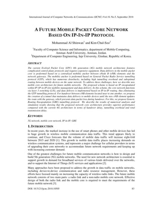 International Journal of Computer Networks & Communications (IJCNC) Vol.10, No.5, September 2018
DOI: 10.5121/ijcnc.2018.10505 83
A FUTURE MOBILE PACKET CORE NETWORK
BASED ON IP-IN-IP PROTOCOL
Mohammad Al Shinwan1
and Kim Chul-Soo2
1
Faculty of Computer Science and Informatics, department of Mobile Computing,
Amman Arab University, Amman, Jordan.
2
Department of Computer Engineering, Inje University, Gimhae, Republic of Korea.
ABSTRACT
The current Evolved Packet Core (EPC) 4th generation (4G) mobile network architecture features
complicated control plane protocols and requires expensive equipment. Data delivery in the mobile packet
core is performed based on a centralized mobility anchor between eNode B (eNB) elements and the
network gateways. The mobility anchor is performed based on General Packet Radio Service tunnelling
protocol (GTP), which has numerous drawbacks, including high tunnelling overhead and suboptimal
routing between mobile devices on the same network. To address these challenges, here we describe new
mobile core architecture for future mobile networks. The proposed scheme is based on IP encapsulated
within IP (IP-in-IP) for mobility management and data delivery. In this scheme, the core network functions
via layer 3 switching (L3S), and data delivery is implemented based on IP-in-IP routing, thus eliminating
the GTP tunnelling protocol. For handover between eNB elements located near to one another, we propose
the creation of a tunnel that maintains data delivery to mobile devices until the new eNB element updates
the route with the gateway, which prevents data packet loss during handover. For this, we propose Generic
Routing Encapsulation (GRE) tunnelling protocol. We describe the results of numerical analyses and
simulation results showing that the proposed network core architecture provides superior performance
compared with the current 4G architecture in terms of handover delay, tunnelling overhead and total
transmission delay.
KEYWORDS
5G network, mobile core network, IP-in-IP, GRE
1. INTRODUCTION
In recent years, the marked increase in the use of smart phones and other mobile devices has led
to huge growth in wireless mobile communication data traffic. This trend appears likely to
continue, and Cisco forecasts that the volume of mobile data traffic will increase eight-fold
between 2015 and 2020 [1]. This growth in mobile data traffic places increasing demands on
wireless communication systems, and represents a major challenge for cellular providers in terms
of upgrading their core networks to accommodate future network requirements and keeping up
with increasing customer demand.
One of the greatest challenges for future mobile communication networks is how to design and
build 5th generation (5G) mobile networks. The need for new network architecture is essential to
support growth in demand for broadband services of various kinds delivered over the networks,
and to support the Internet of Things (IoT) services and applications [2].
Many approaches have been proposed to address the growth in data traffic on mobile networks,
including device-to-device communication and radio resource management. However, these
efforts have focused mainly on increasing the capacity of wireless radio links. The future mobile
network consists of two main parts: a radio link and a non-radio mobile core network. Effective
design of both the radio link and the mobile core is required to meet the requirements of the
future mobile network [3].
 
