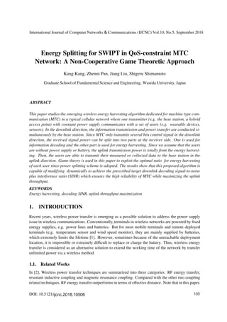 Energy Splitting for SWIPT in QoS-constraint MTC
Network: A Non-Cooperative Game Theoretic Approach
Kang Kang, Zhenni Pan, Jiang Liu, Shigeru Shimamoto
This paper studies the emerging wireless energy harvesting algorithm dedicated for machine type com-
munication (MTC) in a typical cellular network where one transmitter (e.g. the base station, a hybrid
access point) with constant power supply communicates with a set of users (e.g. wearable devices,
sensors). In the downlink direction, the information transmission and power transfer are conducted si-
multaneously by the base station. Since MTC only transmits several bits control signal in the downlink
direction, the received signal power can be split into two parts at the receiver side. One is used for
information decoding and the other part is used for energy harvesting. Since we assume that the users
are without power supply or battery, the uplink transmission power is totally from the energy harvest-
ing. Then, the users are able to transmit their measured or collected data to the base station in the
uplink direction. Game theory is used in this paper to exploit the optimal ratio for energy harvesting
of each user since power splitting scheme is adopted. The results show that this proposed algorithm is
capable of modifying dynamically to achieve the prescribed target downlink decoding signal-to-noise
plus interference ratio (SINR) which ensures the high reliability of MTC while maximizing the uplink
throughput.
KEYWORDS
Energy harvesting, decoding SINR, uplink throughput maximization
1. INTRODUCTION
Recent years, wireless power transfer is emerging as a possible solution to address the power supply
issue in wireless communications. Conventionally, terminals in wireless networks are powered by ﬁxed
energy supplies, e.g. power lines and batteries. But for most mobile terminals and remote deployed
terminals (e.g. temperature sensor and wind speed monitor), they are mainly supplied by batteries,
which extremely limits the lifetime [1]. However, sometimes because of the unreachable deployment
location, it is impossible or extremely diﬃcult to replace or charge the battery. Thus, wireless energy
transfer is considered as an alternative solution to extend the working time of the network by transfer
unlimited power via a wireless method.
1.1. Related Works
In [2], Wireless power transfer techniques are summarized into three categories: RF energy transfer,
resonant inductive coupling and magnetic resonance coupling. Compared with the other two coupling
related techniques, RF energy transfer outperforms in terms of eﬀective distance. Note that in this paper,
DOI: 10.5121/ 105
International Journal of Computer Networks & Communications (IJCNC) Vol.10, No.5, September 2018
Graduate School of Fundamental Science and Engineering, Waseda University, Japan
ABSTRACT
ijcnc.2018.10506
 