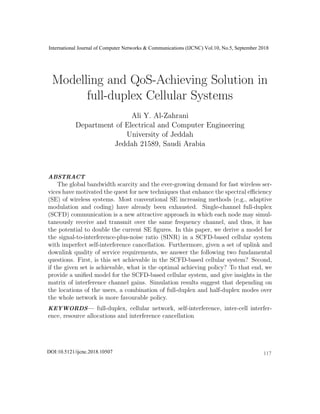 Modelling and QoS-Achieving Solution in
full-duplex Cellular Systems
Ali Y. Al-Zahrani
Department of Electrical and Computer Engineering
University of Jeddah
Jeddah 21589, Saudi Arabia
Email: ayalzahrani1@uj.edu.sa
ABSTRACT
The global bandwidth scarcity and the ever-growing demand for fast wireless ser-
vices have motivated the quest for new techniques that enhance the spectral eﬃciency
(SE) of wireless systems. Most conventional SE increasing methods (e.g., adaptive
modulation and coding) have already been exhausted. Single-channel full-duplex
(SCFD) communication is a new attractive approach in which each node may simul-
taneously receive and transmit over the same frequency channel, and thus, it has
the potential to double the current SE ﬁgures. In this paper, we derive a model for
the signal-to-interference-plus-noise ratio (SINR) in a SCFD-based cellular system
with imperfect self-interference cancellation. Furthermore, given a set of uplink and
downlink quality of service requirements, we answer the following two fundamental
questions. First, is this set achievable in the SCFD-based cellular system? Second,
if the given set is achievable, what is the optimal achieving policy? To that end, we
provide a uniﬁed model for the SCFD-based cellular system, and give insights in the
matrix of interference channel gains. Simulation results suggest that depending on
the locations of the users, a combination of full-duplex and half-duplex modes over
the whole network is more favourable policy.
KEYWORDS— full-duplex, cellular network, self-interference, inter-cell interfer-
ence, resource allocations and interference cancellation
International Journal of Computer Networks & Communications (IJCNC) Vol.10, No.5, September 2018
117DOI:10.5121/ijcnc.2018.10507
 