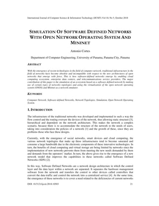 International Journal of Computer Science & Information Technology (IJCSIT) Vol 10, No 5, October 2018
DOI: 10.5121/ijcsit.2018.10503 21
SIMULATION OF SOFTWARE DEFINED NETWORKS
WITH OPEN NETWORK OPERATING SYSTEM AND
MININET
Antonio Cortes
Department of Computer Engineering, University of Panama, Panama City, Panama
ABSTRACT
With the emergence of recent technologies in the field of computer network, traditional infrastructure in the
field of networks have become obsolete and incompatible with respect to the new architectures of open
networks that emerge with force. This is how software-defined networks emerge by enabling cloud
computing ecosystem, enterprise data centers, and telecommunications service providers. The major
contribution of this paper is the simulation of an ecosystem based on a software defined network by making
use of certain types of networks topologies and using the virtualization of the open network operating
system (ONOS) and Mininet as a network emulator.
KEYWORDS
Computer Network, Software-defined Networks, Network Topologies, Simulation, Open Network Operating
System.
1. INTRODUCTION
The infrastructure of the traditional networks was developed and implemented in such a way the
flow control and the routing oversaw the devices of the network, thus allowing static structure [3],
hierarchical and dependent on the network architecture. This makes the network a complex
scenario, because there is to accommodate the structure of the network to the needs of users,
taking into consideration the policies of a network [1] and the growth of these, since they are
problems those who face these designs.
Currently, with the emergence of social networks, smart devices and cloud computing, the
various network topologies that make up these infrastructures tend to become saturated and
consume a large bandwidth due to the electronic components of these innovative technologies. In
turn, the benefits of cloud computing and virtual storage are being limited by networks since the
implementation of new networks prevents them from meeting the new needs demanded by them
and demands from the operators’ market. In turn, the above gives rise to the emergence of a new
network model that improves the capabilities in these networks called Software Defined
Networks (SDN) [2].
In this way, Software Defined Networks are a network design architecture in which the control
layer and the data layer within a network are separated. It separates the hardware management
software from the network and transfers the control to other devices called controllers that
convert the data traffic and control the network into a centralized service [4]. At the same time,
the emergence of these networks is to cover a need related to the deficiencies of current networks
 