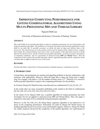 International Journal of Computer Science & Information Technology (IJCSIT) Vol 10, No 5, October 2018
DOI: 10.5121/ijcsit.2018.10504 33
IMPROVED COMPUTING PERFORMANCE FOR
LISTING COMBINATORIAL ALGORITHMS USING
MULTI-PROCESSING MPI AND THREAD LIBRARY
Nguyen Dinh Lau
University of Education and Science, University of Danang, Vietnam
ABSTRACT
This study builds up two parallel algorithms to improve computing performance for two listing binary and
listing permutation algorithms. The problems are extremely interesting and practically applicable in many
fields in our daily life. To parallel execution, we divide the data set input and allocate them to the
processors. The article focuses on (i) the analysis of the research situation of the related works to compare
and evaluate the existing problems of previous works, (ii) the analysis of the input data structure to divide
data for the sub processors, (iii) the construction of parallel algorithms - proof of correctness and analysis
of computing complexity, and (iv) experiments in multi-processing MPI and Thread library. Then the
comparison of the results of the parallel algorithm with the sequential algorithm and the comparison of the
execution time on different sub processors is discussed.
KEYWORD
Parallel algorithms, listing binary, listing permutation, bounded sequences, substituend, inversion
1. INTRODUCTION
Listing binary and permutation are amazing and appealing problems in discrete mathematics with
numerous wide applicability. However, when the input data is large, the listing time is highly
long. For example, with input n = 20, the number of binary array is 220
. Therefore, It is crucial to
build up parallel algorithms to improve the computing performance for this problem.
In Vietnam, Hoang Chi Thanh has done some Research on combinatorial [3], [4], [5], [6] , [7].
In the world, there are many researchers publishing works related to the field of combinatorial
[8], [9], [10], [11], [12], [13], [14], [15], [16], [17], [18] ].
In the article [1] by Nguyen Dinh Lau, a parallel algorithm for listing permutation has been
developed, but not yet applied to multi-processing MPI and Thread library. Thus, this paper is
inspired by some parts of [1] to rebuild the listing permutation algorithm.
However, in [8], [9], [10], [11], the listing binary sequences algorithm is not improved to cut
down on the computing performance. Particularly [3] study by Hoang Chi Thanh focuses on
building algorithm based on inversion vector and bounded sequence. However, Hoang Chi Thanh
has neither analyzed and proved the complexity of the parallel algorithm, nor experimented in
 