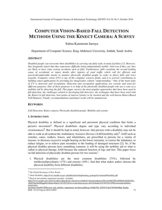 International Journal of Computer Science & Information Technology (IJCSIT) Vol 10, No 5, October 2018
DOI: 10.5121/ijcsit.2018.10507 73
COMPUTER VISION-BASED FALL DETECTION
METHODS USING THE KINECT CAMERA: A SURVEY
Salma Kammoun Jarraya
Department of Computer Science, King Abdelaziz University, Jeddah, Saudi Arabia
ABSTRACT
Disabled people can overcome their disabilities in carrying out daily tasks in many facilities [1]. However,
they frequently report that they experience difficulty being independently mobile. And even if they can, they
are likely to have some serious accidents such as falls. Furthermore, falls constitute the second leading
cause of accidental or injury deaths after injuries of road traffic which call for efficient and
practical/comfortable means to monitor physically disabled people in order to detect falls and react
urgently. Computer vision (CV) is one of the computer sciences fields, and it is actively contributing in
building smart applications by providing for imagevideo content “understanding.” One of the main tasks
of CV is detection and recognition. Detection and recognition applications are various and used for
different purposes. One of these purposes is to help of the physically disabled people who use a cane as a
mobility aid by detecting the fall. This paper surveys the most popular approaches that have been used in
fall detection, the challenges related to developing fall detectors, the techniques that have been used with
the Kinect in fall detection, best points of interest (joints) to be tracked and the well-known Kinect-Based
Fall Datasets. Finally, recommendations and future works will be summarized.
KEYWORDS
Fall Detection, Kinect camera, Physically disabled people, Mobility aid systems
1. INTRODUCTION
Physical disability is defined as a significant and persistent physical condition that limits a
person's movement1. Physical disabilities degree and type vary according to individual
circumstances2. But it should be kept in mind, however, that persons with a disability may not be
able to walk at all without the Ambulatory Assistive Devices (AAD)mobility aids3. AAD such as
crutches, canes, walkers, braces, and wheelchairs, are prescribed to persons for a variety of
reasons: to decrease excessive weight bearing on the lower extremity, to correct the imbalance, to
reduce fatigue, or to relieve pain secondary to the loading of damaged structures [2]. So, if the
physical disables persons have something common, it will be using the mobility aid or what is
called in physical therapy AAD because the reduced function of legs and feet. This paper focus
on fall detection of physically disabled persons for two reasons2
:
1. Physical disabilities are the most common disabilities (73%), followed by
intellectualpsychiatric (17%) and sensory (10%). And that what makes author chooses the
physical disability from different disabilities.
1 The Oxford Dictionary of New Words.
2 About Disability: https://www.health.wa.gov.au/publications/daip/training_package/fscommand/Disability.pdf
3 Physical and mobility impairment factsheet. Available:
https://www.google.com.sa/url?sa=t&rct=j&q=&esrc=s&source=web&cd=1&cad=rja&uact=8&ved=0ahUKEwjE0Iq56snQAhUELs
AKHV8qA8oQFgggMAA&url=https%3A%2F%2Fwww.dorsetforyou.gov.uk%2Fmedia%2F169354%2FPhysical-and-mobility-
impairment-
factsheet%2Fpdf%2FPhysical_and_mobility_impairment_factsheet.pdf&usg=AFQjCNE_ZXSX3VqLrC9I29hleMQp_RaoEg
 