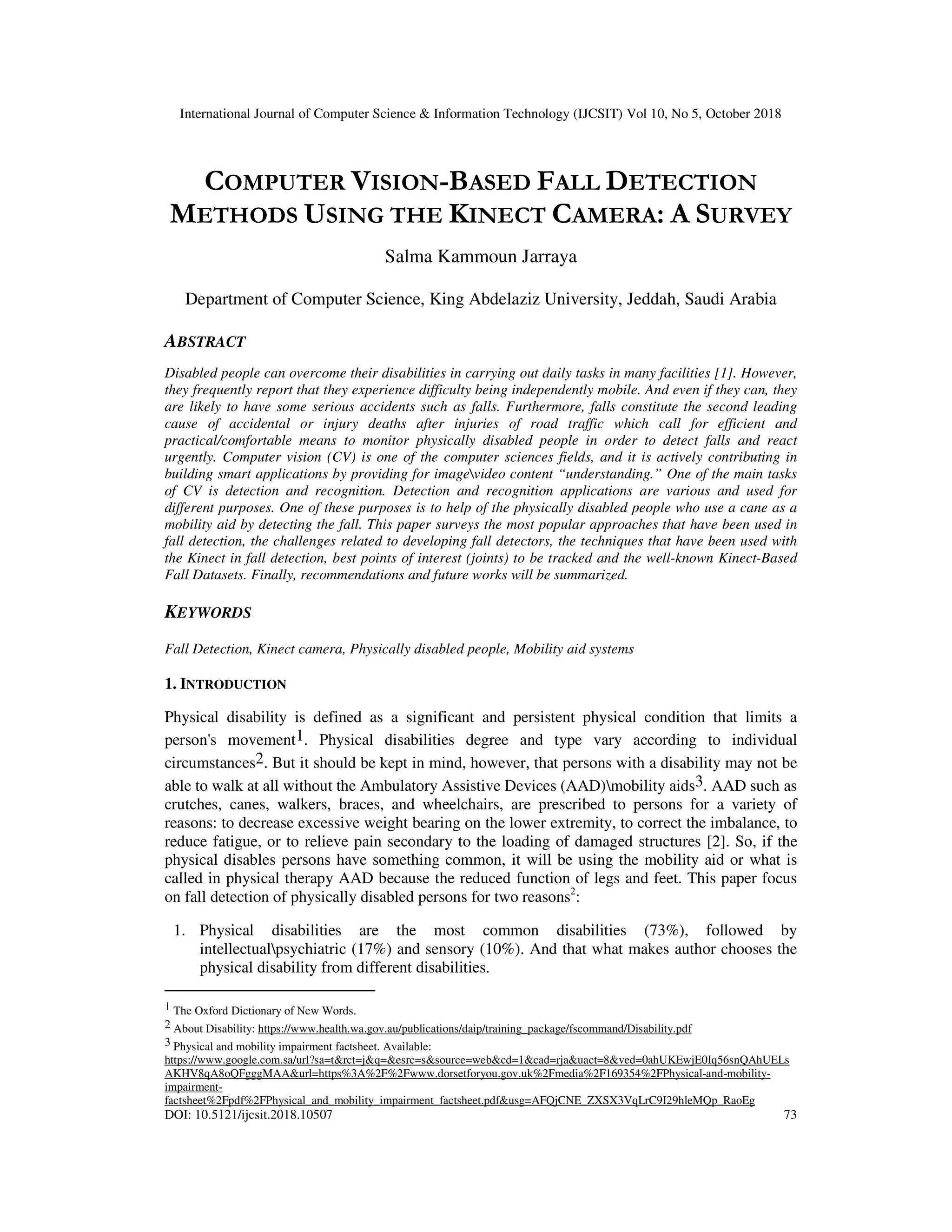 International Journal of Computer Science & Information Technology (IJCSIT) Vol 10, No 5, October 2018 DOI: 10.5121/ijcsit.2018.10507 73 COMPUTER VISION-BASED FALL DETECTION METHODS USING THE KINECT CAMERA: A SURVEY Salma Kammoun Jarraya Department of Computer Science, King Abdelaziz University, Jeddah, Saudi Arabia ABSTRACT Disabled people can overcome their disabilities in carrying out daily tasks in many facilities [1]. However, they frequently report that they experience difficulty being independently mobile. And even if they can, they are likely to have some serious accidents such as falls. Furthermore, falls constitute the second leading cause of accidental or injury deaths after injuries of road traffic which call for efficient and practical/comfortable means to monitor physically disabled people in order to detect falls and react urgently. Computer vision (CV) is one of the computer sciences fields, and it is actively contributing in building smart applications by providing for imagevideo content “understanding.” One of the main tasks of CV is detection and recognition. Detection and recognition applications are various and used for different purposes. One of these purposes is to help of the physically disabled people who use a cane as a mobility aid by detecting the fall. This paper surveys the most popular approaches that have been used in fall detection, the challenges related to developing fall detectors, the techniques that have been used with the Kinect in fall detection, best points of interest (joints) to be tracked and the well-known Kinect-Based Fall Datasets. Finally, recommendations and future works will be summarized. KEYWORDS Fall Detection, Kinect camera, Physically disabled people, Mobility aid systems 1. INTRODUCTION Physical disability is defined as a significant and persistent physical condition that limits a person's movement1. Physical disabilities degree and type vary according to individual circumstances2. But it should be kept in mind, however, that persons with a disability may not be able to walk at all without the Ambulatory Assistive Devices (AAD)mobility aids3. AAD such as crutches, canes, walkers, braces, and wheelchairs, are prescribed to persons for a variety of reasons: to decrease excessive weight bearing on the lower extremity, to correct the imbalance, to reduce fatigue, or to relieve pain secondary to the loading of damaged structures [2]. So, if the physical disables persons have something common, it will be using the mobility aid or what is called in physical therapy AAD because the reduced function of legs and feet. This paper focus on fall detection of physically disabled persons for two reasons2 : 1. Physical disabilities are the most common disabilities (73%), followed by intellectualpsychiatric (17%) and sensory (10%). And that what makes author chooses the physical disability from different disabilities. 1 The Oxford Dictionary of New Words. 2 About Disability: https://www.health.wa.gov.au/publications/daip/training_package/fscommand/Disability.pdf 3 Physical and mobility impairment factsheet. Available: https://www.google.com.sa/url?sa=t&rct=j&q=&esrc=s&source=web&cd=1&cad=rja&uact=8&ved=0ahUKEwjE0Iq56snQAhUELs AKHV8qA8oQFgggMAA&url=https%3A%2F%2Fwww.dorsetforyou.gov.uk%2Fmedia%2F169354%2FPhysical-and-mobility- impairment- factsheet%2Fpdf%2FPhysical_and_mobility_impairment_factsheet.pdf&usg=AFQjCNE_ZXSX3VqLrC9I29hleMQp_RaoEg 