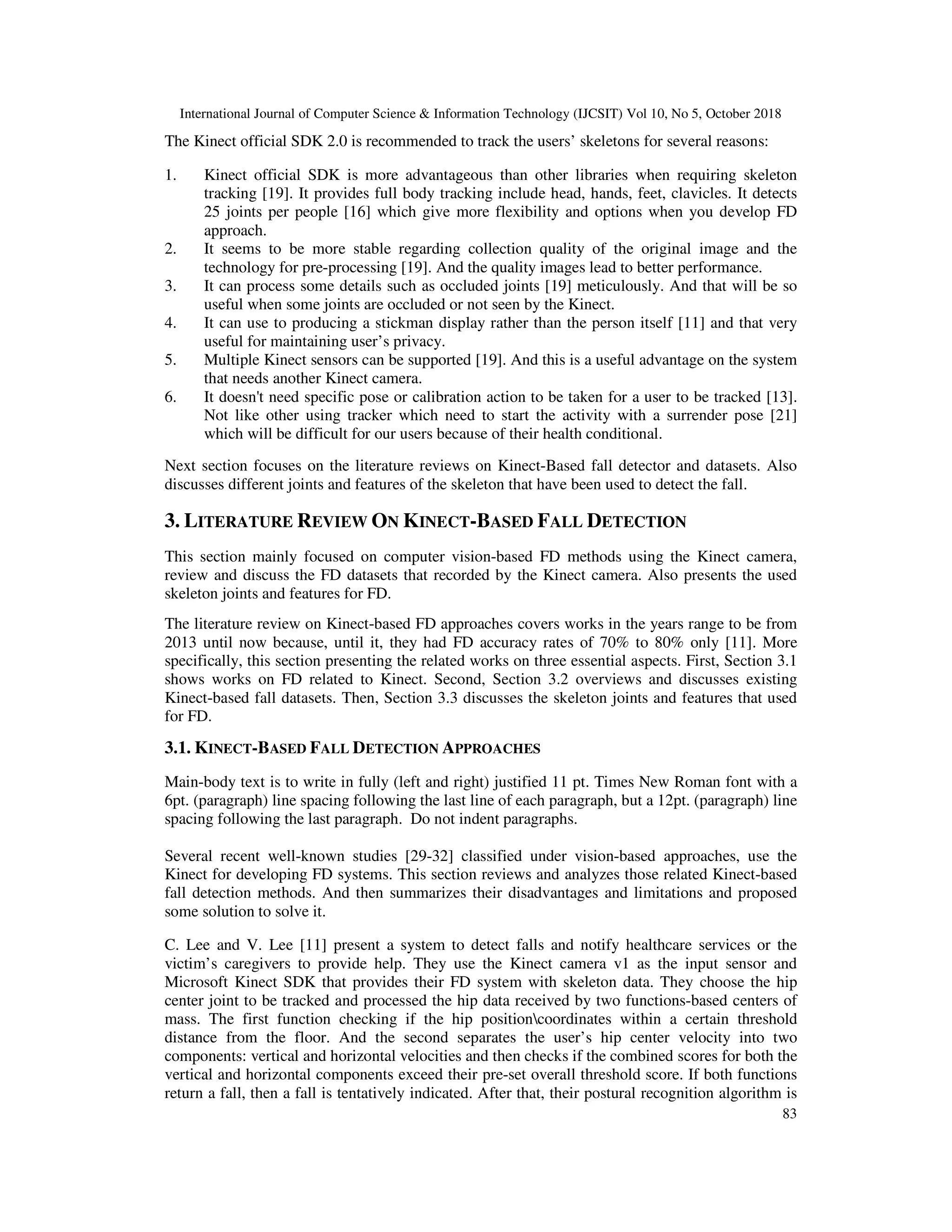 International Journal of Computer Science & Information Technology (IJCSIT) Vol 10, No 5, October 2018 83 The Kinect official SDK 2.0 is recommended to track the users’ skeletons for several reasons: 1. Kinect official SDK is more advantageous than other libraries when requiring skeleton tracking [19]. It provides full body tracking include head, hands, feet, clavicles. It detects 25 joints per people [16] which give more flexibility and options when you develop FD approach. 2. It seems to be more stable regarding collection quality of the original image and the technology for pre-processing [19]. And the quality images lead to better performance. 3. It can process some details such as occluded joints [19] meticulously. And that will be so useful when some joints are occluded or not seen by the Kinect. 4. It can use to producing a stickman display rather than the person itself [11] and that very useful for maintaining user’s privacy. 5. Multiple Kinect sensors can be supported [19]. And this is a useful advantage on the system that needs another Kinect camera. 6. It doesn't need specific pose or calibration action to be taken for a user to be tracked [13]. Not like other using tracker which need to start the activity with a surrender pose [21] which will be difficult for our users because of their health conditional. Next section focuses on the literature reviews on Kinect-Based fall detector and datasets. Also discusses different joints and features of the skeleton that have been used to detect the fall. 3. LITERATURE REVIEW ON KINECT-BASED FALL DETECTION This section mainly focused on computer vision-based FD methods using the Kinect camera, review and discuss the FD datasets that recorded by the Kinect camera. Also presents the used skeleton joints and features for FD. The literature review on Kinect-based FD approaches covers works in the years range to be from 2013 until now because, until it, they had FD accuracy rates of 70% to 80% only [11]. More specifically, this section presenting the related works on three essential aspects. First, Section 3.1 shows works on FD related to Kinect. Second, Section 3.2 overviews and discusses existing Kinect-based fall datasets. Then, Section 3.3 discusses the skeleton joints and features that used for FD. 3.1. KINECT-BASED FALL DETECTION APPROACHES Main-body text is to write in fully (left and right) justified 11 pt. Times New Roman font with a 6pt. (paragraph) line spacing following the last line of each paragraph, but a 12pt. (paragraph) line spacing following the last paragraph. Do not indent paragraphs. Several recent well-known studies [29-32] classified under vision-based approaches, use the Kinect for developing FD systems. This section reviews and analyzes those related Kinect-based fall detection methods. And then summarizes their disadvantages and limitations and proposed some solution to solve it. C. Lee and V. Lee [11] present a system to detect falls and notify healthcare services or the victim’s caregivers to provide help. They use the Kinect camera v1 as the input sensor and Microsoft Kinect SDK that provides their FD system with skeleton data. They choose the hip center joint to be tracked and processed the hip data received by two functions-based centers of mass. The first function checking if the hip positioncoordinates within a certain threshold distance from the floor. And the second separates the user’s hip center velocity into two components: vertical and horizontal velocities and then checks if the combined scores for both the vertical and horizontal components exceed their pre-set overall threshold score. If both functions return a fall, then a fall is tentatively indicated. After that, their postural recognition algorithm is 