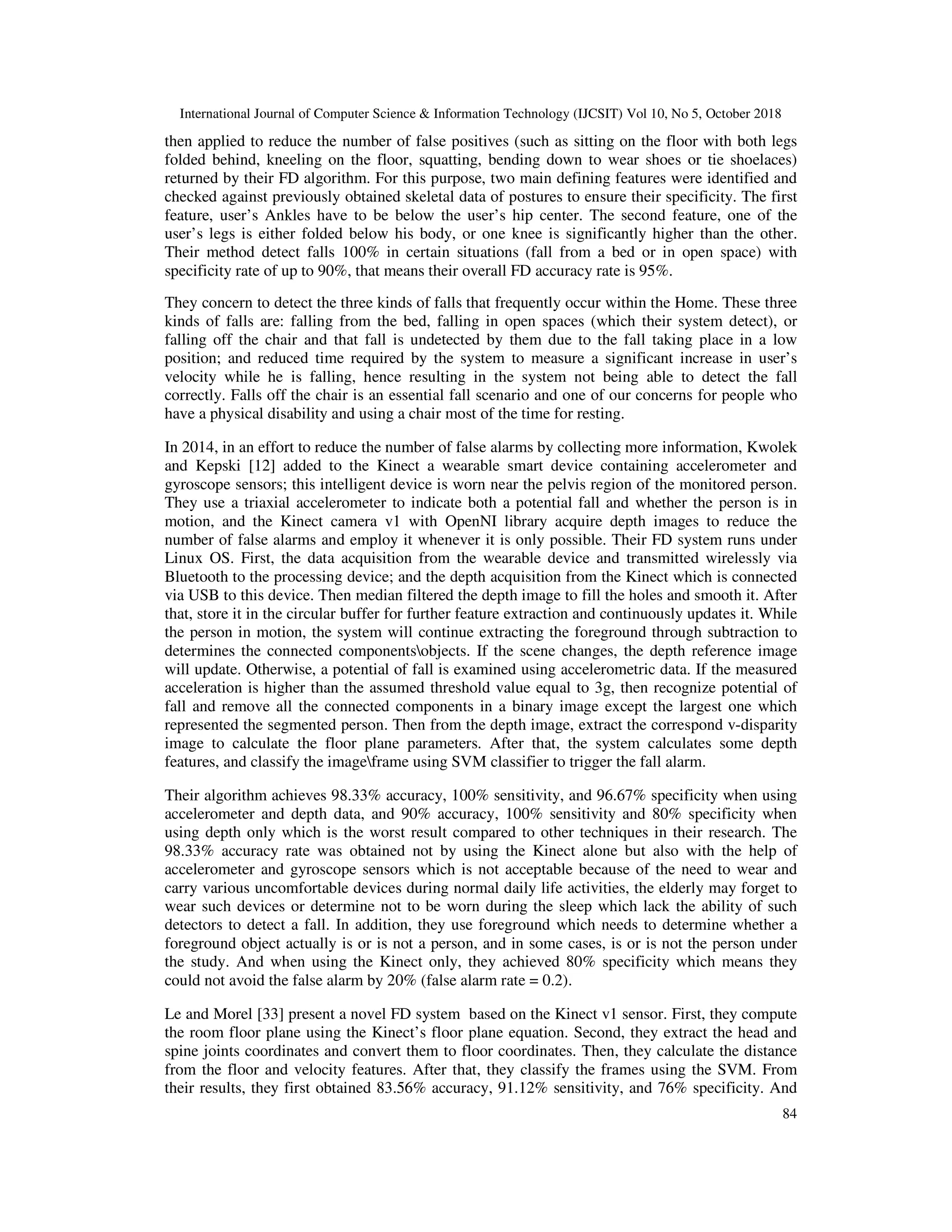 International Journal of Computer Science & Information Technology (IJCSIT) Vol 10, No 5, October 2018 84 then applied to reduce the number of false positives (such as sitting on the floor with both legs folded behind, kneeling on the floor, squatting, bending down to wear shoes or tie shoelaces) returned by their FD algorithm. For this purpose, two main defining features were identified and checked against previously obtained skeletal data of postures to ensure their specificity. The first feature, user’s Ankles have to be below the user’s hip center. The second feature, one of the user’s legs is either folded below his body, or one knee is significantly higher than the other. Their method detect falls 100% in certain situations (fall from a bed or in open space) with specificity rate of up to 90%, that means their overall FD accuracy rate is 95%. They concern to detect the three kinds of falls that frequently occur within the Home. These three kinds of falls are: falling from the bed, falling in open spaces (which their system detect), or falling off the chair and that fall is undetected by them due to the fall taking place in a low position; and reduced time required by the system to measure a significant increase in user’s velocity while he is falling, hence resulting in the system not being able to detect the fall correctly. Falls off the chair is an essential fall scenario and one of our concerns for people who have a physical disability and using a chair most of the time for resting. In 2014, in an effort to reduce the number of false alarms by collecting more information, Kwolek and Kepski [12] added to the Kinect a wearable smart device containing accelerometer and gyroscope sensors; this intelligent device is worn near the pelvis region of the monitored person. They use a triaxial accelerometer to indicate both a potential fall and whether the person is in motion, and the Kinect camera v1 with OpenNI library acquire depth images to reduce the number of false alarms and employ it whenever it is only possible. Their FD system runs under Linux OS. First, the data acquisition from the wearable device and transmitted wirelessly via Bluetooth to the processing device; and the depth acquisition from the Kinect which is connected via USB to this device. Then median filtered the depth image to fill the holes and smooth it. After that, store it in the circular buffer for further feature extraction and continuously updates it. While the person in motion, the system will continue extracting the foreground through subtraction to determines the connected componentsobjects. If the scene changes, the depth reference image will update. Otherwise, a potential of fall is examined using accelerometric data. If the measured acceleration is higher than the assumed threshold value equal to 3g, then recognize potential of fall and remove all the connected components in a binary image except the largest one which represented the segmented person. Then from the depth image, extract the correspond v-disparity image to calculate the floor plane parameters. After that, the system calculates some depth features, and classify the imageframe using SVM classifier to trigger the fall alarm. Their algorithm achieves 98.33% accuracy, 100% sensitivity, and 96.67% specificity when using accelerometer and depth data, and 90% accuracy, 100% sensitivity and 80% specificity when using depth only which is the worst result compared to other techniques in their research. The 98.33% accuracy rate was obtained not by using the Kinect alone but also with the help of accelerometer and gyroscope sensors which is not acceptable because of the need to wear and carry various uncomfortable devices during normal daily life activities, the elderly may forget to wear such devices or determine not to be worn during the sleep which lack the ability of such detectors to detect a fall. In addition, they use foreground which needs to determine whether a foreground object actually is or is not a person, and in some cases, is or is not the person under the study. And when using the Kinect only, they achieved 80% specificity which means they could not avoid the false alarm by 20% (false alarm rate = 0.2). Le and Morel [33] present a novel FD system based on the Kinect v1 sensor. First, they compute the room floor plane using the Kinect’s floor plane equation. Second, they extract the head and spine joints coordinates and convert them to floor coordinates. Then, they calculate the distance from the floor and velocity features. After that, they classify the frames using the SVM. From their results, they first obtained 83.56% accuracy, 91.12% sensitivity, and 76% specificity. And 