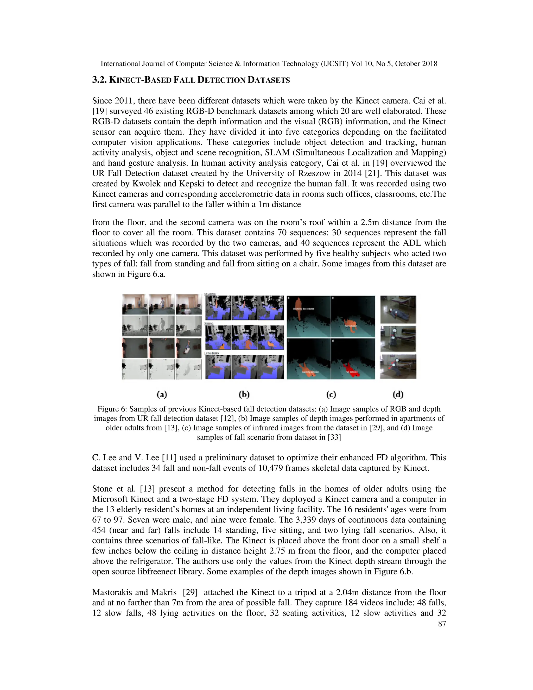 International Journal of Computer Science & Information Technology (IJCSIT) Vol 10, No 5, October 2018 87 3.2. KINECT-BASED FALL DETECTION DATASETS Since 2011, there have been different datasets which were taken by the Kinect camera. Cai et al. [19] surveyed 46 existing RGB-D benchmark datasets among which 20 are well elaborated. These RGB-D datasets contain the depth information and the visual (RGB) information, and the Kinect sensor can acquire them. They have divided it into five categories depending on the facilitated computer vision applications. These categories include object detection and tracking, human activity analysis, object and scene recognition, SLAM (Simultaneous Localization and Mapping) and hand gesture analysis. In human activity analysis category, Cai et al. in [19] overviewed the UR Fall Detection dataset created by the University of Rzeszow in 2014 [21]. This dataset was created by Kwolek and Kepski to detect and recognize the human fall. It was recorded using two Kinect cameras and corresponding accelerometric data in rooms such offices, classrooms, etc.The first camera was parallel to the faller within a 1m distance from the floor, and the second camera was on the room’s roof within a 2.5m distance from the floor to cover all the room. This dataset contains 70 sequences: 30 sequences represent the fall situations which was recorded by the two cameras, and 40 sequences represent the ADL which recorded by only one camera. This dataset was performed by five healthy subjects who acted two types of fall: fall from standing and fall from sitting on a chair. Some images from this dataset are shown in Figure 6.a. Figure 6: Samples of previous Kinect-based fall detection datasets: (a) Image samples of RGB and depth images from UR fall detection dataset [12], (b) Image samples of depth images performed in apartments of older adults from [13], (c) Image samples of infrared images from the dataset in [29], and (d) Image samples of fall scenario from dataset in [33] C. Lee and V. Lee [11] used a preliminary dataset to optimize their enhanced FD algorithm. This dataset includes 34 fall and non-fall events of 10,479 frames skeletal data captured by Kinect. Stone et al. [13] present a method for detecting falls in the homes of older adults using the Microsoft Kinect and a two-stage FD system. They deployed a Kinect camera and a computer in the 13 elderly resident’s homes at an independent living facility. The 16 residents' ages were from 67 to 97. Seven were male, and nine were female. The 3,339 days of continuous data containing 454 (near and far) falls include 14 standing, five sitting, and two lying fall scenarios. Also, it contains three scenarios of fall-like. The Kinect is placed above the front door on a small shelf a few inches below the ceiling in distance height 2.75 m from the floor, and the computer placed above the refrigerator. The authors use only the values from the Kinect depth stream through the open source libfreenect library. Some examples of the depth images shown in Figure 6.b. Mastorakis and Makris [29] attached the Kinect to a tripod at a 2.04m distance from the floor and at no farther than 7m from the area of possible fall. They capture 184 videos include: 48 falls, 12 slow falls, 48 lying activities on the floor, 32 seating activities, 12 slow activities and 32 