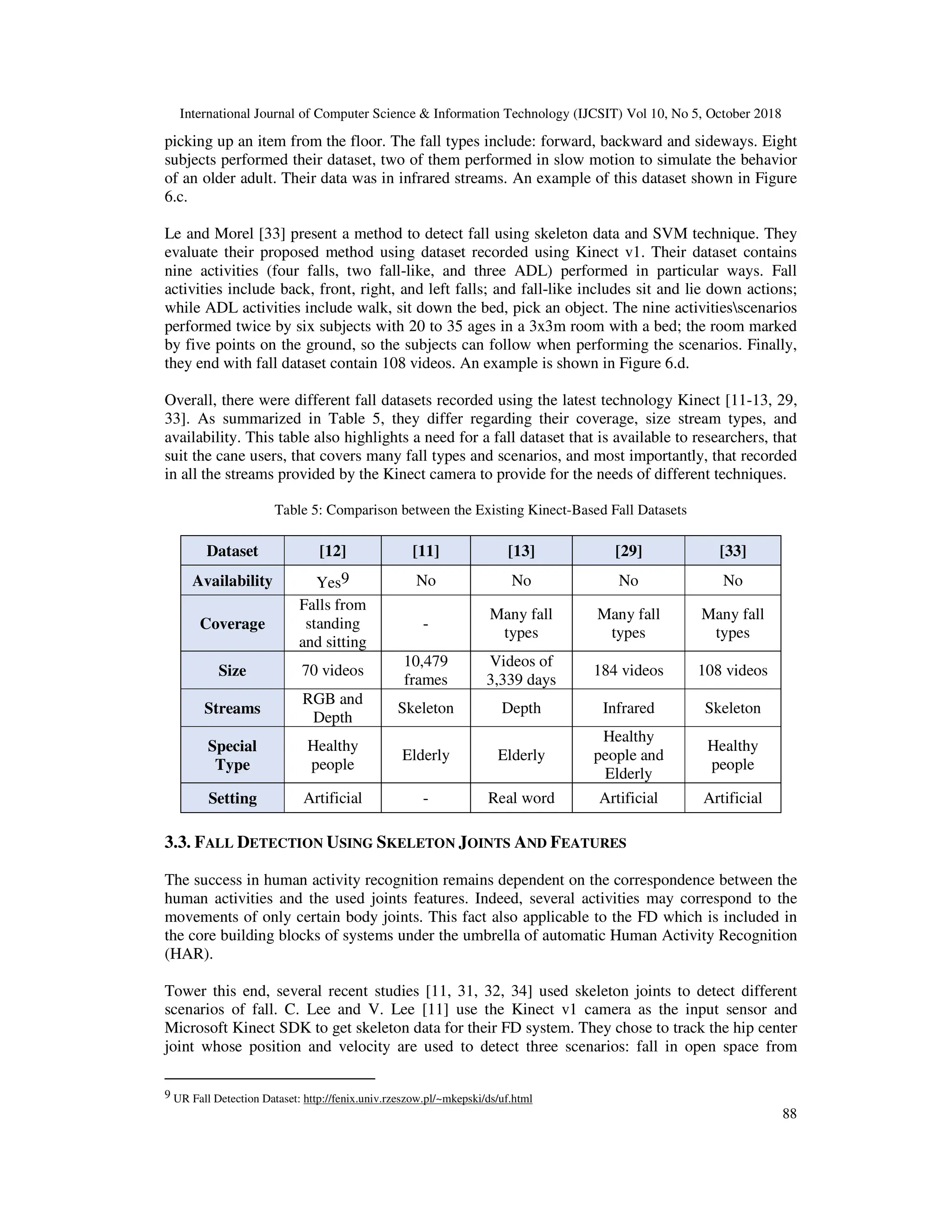 International Journal of Computer Science & Information Technology (IJCSIT) Vol 10, No 5, October 2018 88 picking up an item from the floor. The fall types include: forward, backward and sideways. Eight subjects performed their dataset, two of them performed in slow motion to simulate the behavior of an older adult. Their data was in infrared streams. An example of this dataset shown in Figure 6.c. Le and Morel [33] present a method to detect fall using skeleton data and SVM technique. They evaluate their proposed method using dataset recorded using Kinect v1. Their dataset contains nine activities (four falls, two fall-like, and three ADL) performed in particular ways. Fall activities include back, front, right, and left falls; and fall-like includes sit and lie down actions; while ADL activities include walk, sit down the bed, pick an object. The nine activitiesscenarios performed twice by six subjects with 20 to 35 ages in a 3x3m room with a bed; the room marked by five points on the ground, so the subjects can follow when performing the scenarios. Finally, they end with fall dataset contain 108 videos. An example is shown in Figure 6.d. Overall, there were different fall datasets recorded using the latest technology Kinect [11-13, 29, 33]. As summarized in Table 5, they differ regarding their coverage, size stream types, and availability. This table also highlights a need for a fall dataset that is available to researchers, that suit the cane users, that covers many fall types and scenarios, and most importantly, that recorded in all the streams provided by the Kinect camera to provide for the needs of different techniques. Table 5: Comparison between the Existing Kinect-Based Fall Datasets Dataset [12] [11] [13] [29] [33] Availability Yes9 No No No No Coverage Falls from standing and sitting - Many fall types Many fall types Many fall types Size 70 videos 10,479 frames Videos of 3,339 days 184 videos 108 videos Streams RGB and Depth Skeleton Depth Infrared Skeleton Special Type Healthy people Elderly Elderly Healthy people and Elderly Healthy people Setting Artificial - Real word Artificial Artificial 3.3. FALL DETECTION USING SKELETON JOINTS AND FEATURES The success in human activity recognition remains dependent on the correspondence between the human activities and the used joints features. Indeed, several activities may correspond to the movements of only certain body joints. This fact also applicable to the FD which is included in the core building blocks of systems under the umbrella of automatic Human Activity Recognition (HAR). Tower this end, several recent studies [11, 31, 32, 34] used skeleton joints to detect different scenarios of fall. C. Lee and V. Lee [11] use the Kinect v1 camera as the input sensor and Microsoft Kinect SDK to get skeleton data for their FD system. They chose to track the hip center joint whose position and velocity are used to detect three scenarios: fall in open space from 9 UR Fall Detection Dataset: http://fenix.univ.rzeszow.pl/~mkepski/ds/uf.html 