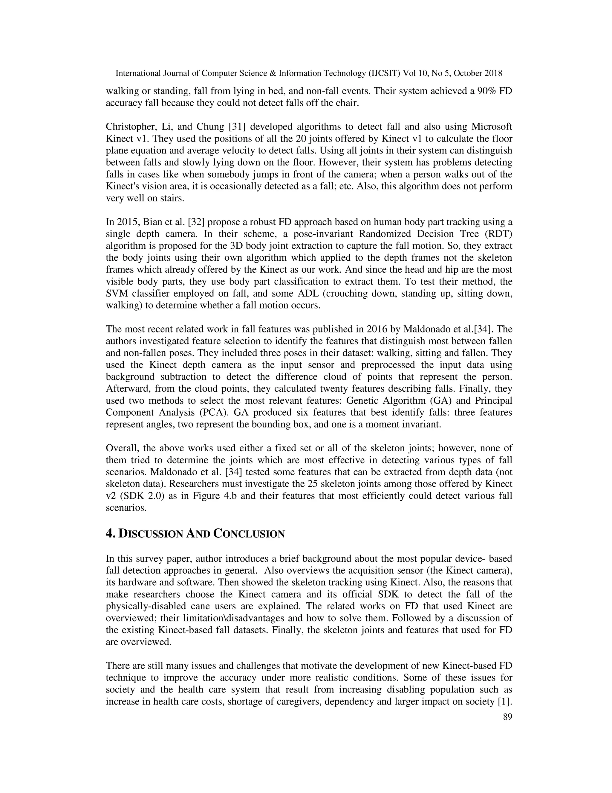International Journal of Computer Science & Information Technology (IJCSIT) Vol 10, No 5, October 2018 89 walking or standing, fall from lying in bed, and non-fall events. Their system achieved a 90% FD accuracy fall because they could not detect falls off the chair. Christopher, Li, and Chung [31] developed algorithms to detect fall and also using Microsoft Kinect v1. They used the positions of all the 20 joints offered by Kinect v1 to calculate the floor plane equation and average velocity to detect falls. Using all joints in their system can distinguish between falls and slowly lying down on the floor. However, their system has problems detecting falls in cases like when somebody jumps in front of the camera; when a person walks out of the Kinect's vision area, it is occasionally detected as a fall; etc. Also, this algorithm does not perform very well on stairs. In 2015, Bian et al. [32] propose a robust FD approach based on human body part tracking using a single depth camera. In their scheme, a pose-invariant Randomized Decision Tree (RDT) algorithm is proposed for the 3D body joint extraction to capture the fall motion. So, they extract the body joints using their own algorithm which applied to the depth frames not the skeleton frames which already offered by the Kinect as our work. And since the head and hip are the most visible body parts, they use body part classification to extract them. To test their method, the SVM classifier employed on fall, and some ADL (crouching down, standing up, sitting down, walking) to determine whether a fall motion occurs. The most recent related work in fall features was published in 2016 by Maldonado et al.[34]. The authors investigated feature selection to identify the features that distinguish most between fallen and non-fallen poses. They included three poses in their dataset: walking, sitting and fallen. They used the Kinect depth camera as the input sensor and preprocessed the input data using background subtraction to detect the difference cloud of points that represent the person. Afterward, from the cloud points, they calculated twenty features describing falls. Finally, they used two methods to select the most relevant features: Genetic Algorithm (GA) and Principal Component Analysis (PCA). GA produced six features that best identify falls: three features represent angles, two represent the bounding box, and one is a moment invariant. Overall, the above works used either a fixed set or all of the skeleton joints; however, none of them tried to determine the joints which are most effective in detecting various types of fall scenarios. Maldonado et al. [34] tested some features that can be extracted from depth data (not skeleton data). Researchers must investigate the 25 skeleton joints among those offered by Kinect v2 (SDK 2.0) as in Figure 4.b and their features that most efficiently could detect various fall scenarios. 4. DISCUSSION AND CONCLUSION In this survey paper, author introduces a brief background about the most popular device- based fall detection approaches in general. Also overviews the acquisition sensor (the Kinect camera), its hardware and software. Then showed the skeleton tracking using Kinect. Also, the reasons that make researchers choose the Kinect camera and its official SDK to detect the fall of the physically-disabled cane users are explained. The related works on FD that used Kinect are overviewed; their limitationdisadvantages and how to solve them. Followed by a discussion of the existing Kinect-based fall datasets. Finally, the skeleton joints and features that used for FD are overviewed. There are still many issues and challenges that motivate the development of new Kinect-based FD technique to improve the accuracy under more realistic conditions. Some of these issues for society and the health care system that result from increasing disabling population such as increase in health care costs, shortage of caregivers, dependency and larger impact on society [1]. 