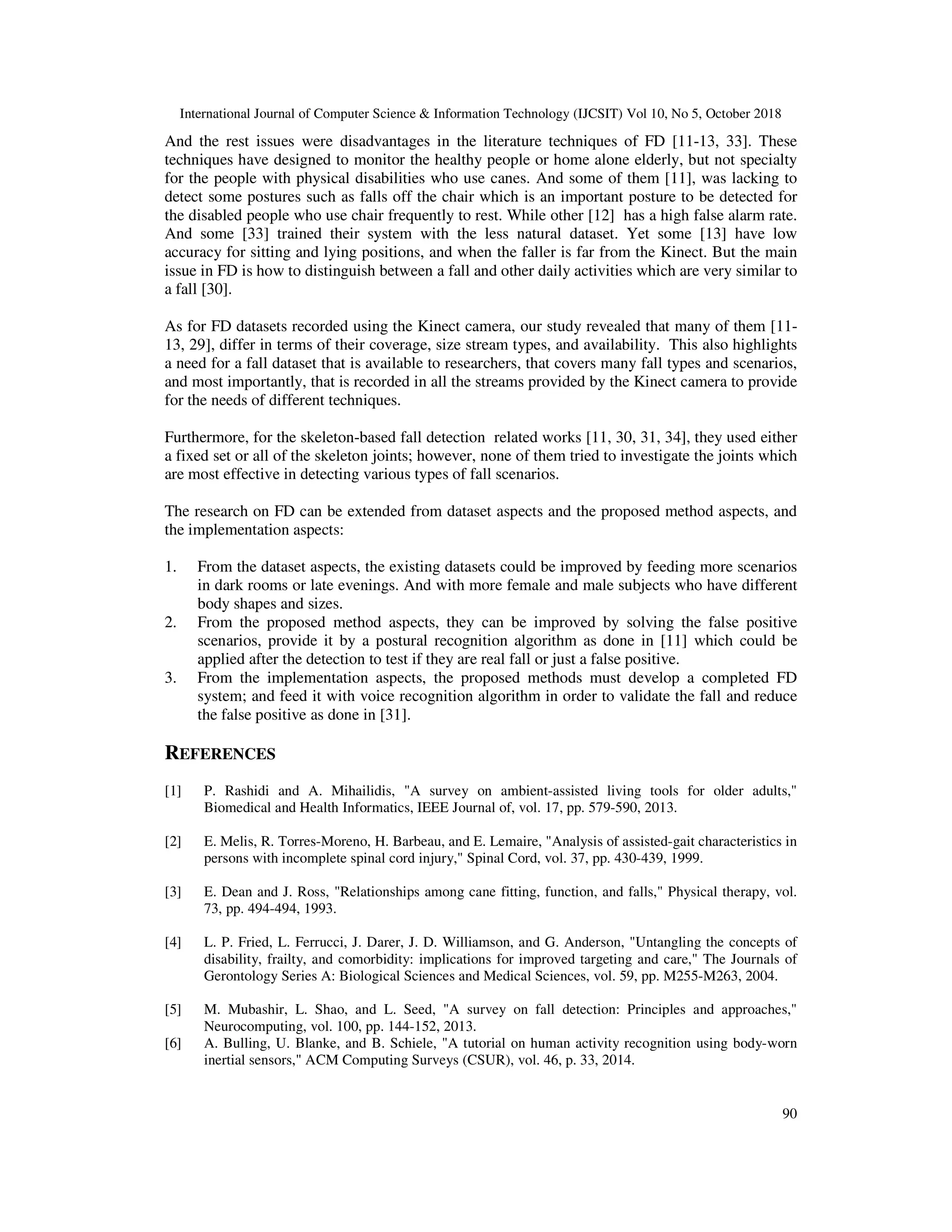 International Journal of Computer Science & Information Technology (IJCSIT) Vol 10, No 5, October 2018 90 And the rest issues were disadvantages in the literature techniques of FD [11-13, 33]. These techniques have designed to monitor the healthy people or home alone elderly, but not specialty for the people with physical disabilities who use canes. And some of them [11], was lacking to detect some postures such as falls off the chair which is an important posture to be detected for the disabled people who use chair frequently to rest. While other [12] has a high false alarm rate. And some [33] trained their system with the less natural dataset. Yet some [13] have low accuracy for sitting and lying positions, and when the faller is far from the Kinect. But the main issue in FD is how to distinguish between a fall and other daily activities which are very similar to a fall [30]. As for FD datasets recorded using the Kinect camera, our study revealed that many of them [11- 13, 29], differ in terms of their coverage, size stream types, and availability. This also highlights a need for a fall dataset that is available to researchers, that covers many fall types and scenarios, and most importantly, that is recorded in all the streams provided by the Kinect camera to provide for the needs of different techniques. Furthermore, for the skeleton-based fall detection related works [11, 30, 31, 34], they used either a fixed set or all of the skeleton joints; however, none of them tried to investigate the joints which are most effective in detecting various types of fall scenarios. The research on FD can be extended from dataset aspects and the proposed method aspects, and the implementation aspects: 1. From the dataset aspects, the existing datasets could be improved by feeding more scenarios in dark rooms or late evenings. And with more female and male subjects who have different body shapes and sizes. 2. From the proposed method aspects, they can be improved by solving the false positive scenarios, provide it by a postural recognition algorithm as done in [11] which could be applied after the detection to test if they are real fall or just a false positive. 3. From the implementation aspects, the proposed methods must develop a completed FD system; and feed it with voice recognition algorithm in order to validate the fall and reduce the false positive as done in [31]. REFERENCES [1] P. Rashidi and A. Mihailidis, "A survey on ambient-assisted living tools for older adults," Biomedical and Health Informatics, IEEE Journal of, vol. 17, pp. 579-590, 2013. [2] E. Melis, R. Torres-Moreno, H. Barbeau, and E. Lemaire, "Analysis of assisted-gait characteristics in persons with incomplete spinal cord injury," Spinal Cord, vol. 37, pp. 430-439, 1999. [3] E. Dean and J. Ross, "Relationships among cane fitting, function, and falls," Physical therapy, vol. 73, pp. 494-494, 1993. [4] L. P. Fried, L. Ferrucci, J. Darer, J. D. Williamson, and G. Anderson, "Untangling the concepts of disability, frailty, and comorbidity: implications for improved targeting and care," The Journals of Gerontology Series A: Biological Sciences and Medical Sciences, vol. 59, pp. M255-M263, 2004. [5] M. Mubashir, L. Shao, and L. Seed, "A survey on fall detection: Principles and approaches," Neurocomputing, vol. 100, pp. 144-152, 2013. [6] A. Bulling, U. Blanke, and B. Schiele, "A tutorial on human activity recognition using body-worn inertial sensors," ACM Computing Surveys (CSUR), vol. 46, p. 33, 2014. 