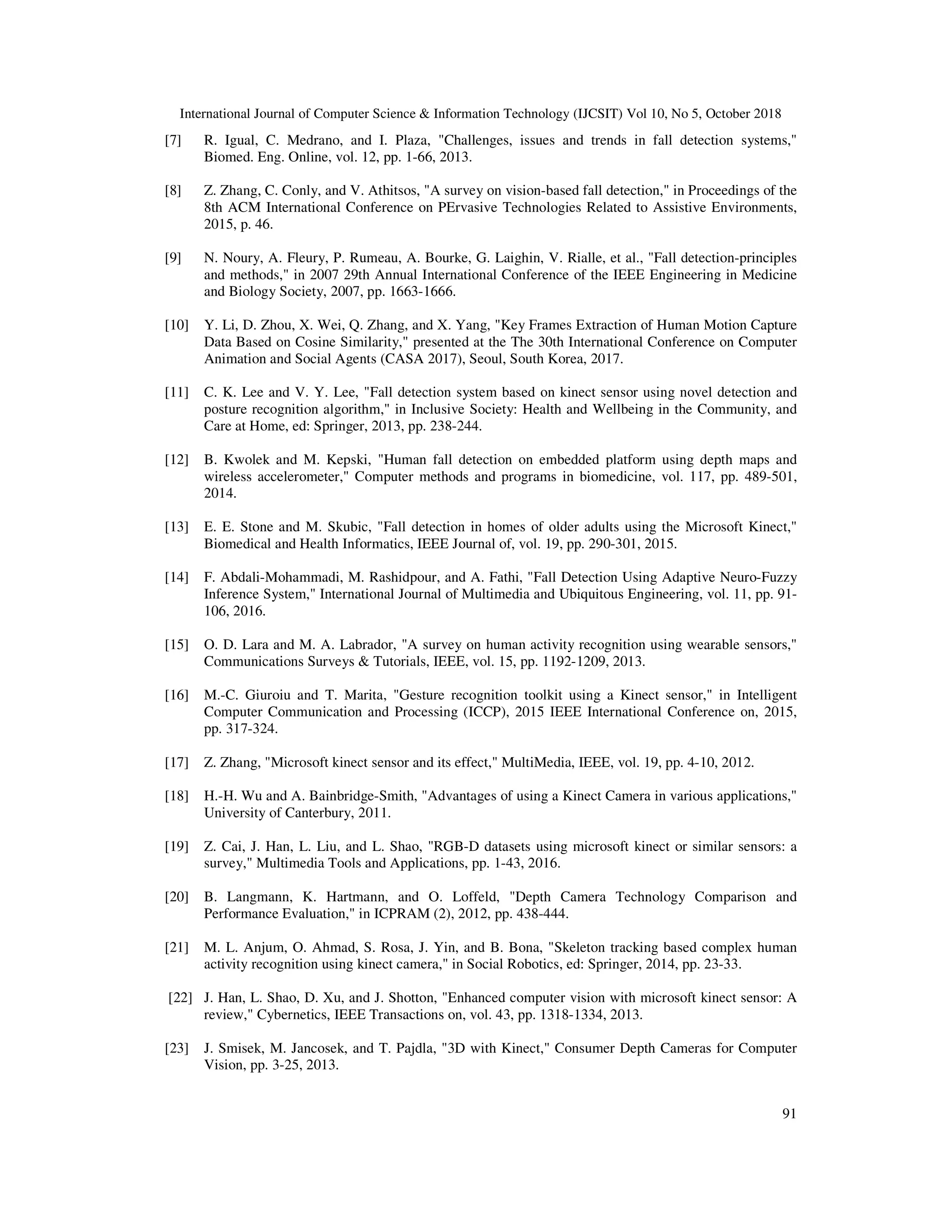 International Journal of Computer Science & Information Technology (IJCSIT) Vol 10, No 5, October 2018 91 [7] R. Igual, C. Medrano, and I. Plaza, "Challenges, issues and trends in fall detection systems," Biomed. Eng. Online, vol. 12, pp. 1-66, 2013. [8] Z. Zhang, C. Conly, and V. Athitsos, "A survey on vision-based fall detection," in Proceedings of the 8th ACM International Conference on PErvasive Technologies Related to Assistive Environments, 2015, p. 46. [9] N. Noury, A. Fleury, P. Rumeau, A. Bourke, G. Laighin, V. Rialle, et al., "Fall detection-principles and methods," in 2007 29th Annual International Conference of the IEEE Engineering in Medicine and Biology Society, 2007, pp. 1663-1666. [10] Y. Li, D. Zhou, X. Wei, Q. Zhang, and X. Yang, "Key Frames Extraction of Human Motion Capture Data Based on Cosine Similarity," presented at the The 30th International Conference on Computer Animation and Social Agents (CASA 2017), Seoul, South Korea, 2017. [11] C. K. Lee and V. Y. Lee, "Fall detection system based on kinect sensor using novel detection and posture recognition algorithm," in Inclusive Society: Health and Wellbeing in the Community, and Care at Home, ed: Springer, 2013, pp. 238-244. [12] B. Kwolek and M. Kepski, "Human fall detection on embedded platform using depth maps and wireless accelerometer," Computer methods and programs in biomedicine, vol. 117, pp. 489-501, 2014. [13] E. E. Stone and M. Skubic, "Fall detection in homes of older adults using the Microsoft Kinect," Biomedical and Health Informatics, IEEE Journal of, vol. 19, pp. 290-301, 2015. [14] F. Abdali-Mohammadi, M. Rashidpour, and A. Fathi, "Fall Detection Using Adaptive Neuro-Fuzzy Inference System," International Journal of Multimedia and Ubiquitous Engineering, vol. 11, pp. 91- 106, 2016. [15] O. D. Lara and M. A. Labrador, "A survey on human activity recognition using wearable sensors," Communications Surveys & Tutorials, IEEE, vol. 15, pp. 1192-1209, 2013. [16] M.-C. Giuroiu and T. Marita, "Gesture recognition toolkit using a Kinect sensor," in Intelligent Computer Communication and Processing (ICCP), 2015 IEEE International Conference on, 2015, pp. 317-324. [17] Z. Zhang, "Microsoft kinect sensor and its effect," MultiMedia, IEEE, vol. 19, pp. 4-10, 2012. [18] H.-H. Wu and A. Bainbridge-Smith, "Advantages of using a Kinect Camera in various applications," University of Canterbury, 2011. [19] Z. Cai, J. Han, L. Liu, and L. Shao, "RGB-D datasets using microsoft kinect or similar sensors: a survey," Multimedia Tools and Applications, pp. 1-43, 2016. [20] B. Langmann, K. Hartmann, and O. Loffeld, "Depth Camera Technology Comparison and Performance Evaluation," in ICPRAM (2), 2012, pp. 438-444. [21] M. L. Anjum, O. Ahmad, S. Rosa, J. Yin, and B. Bona, "Skeleton tracking based complex human activity recognition using kinect camera," in Social Robotics, ed: Springer, 2014, pp. 23-33. [22] J. Han, L. Shao, D. Xu, and J. Shotton, "Enhanced computer vision with microsoft kinect sensor: A review," Cybernetics, IEEE Transactions on, vol. 43, pp. 1318-1334, 2013. [23] J. Smisek, M. Jancosek, and T. Pajdla, "3D with Kinect," Consumer Depth Cameras for Computer Vision, pp. 3-25, 2013. 