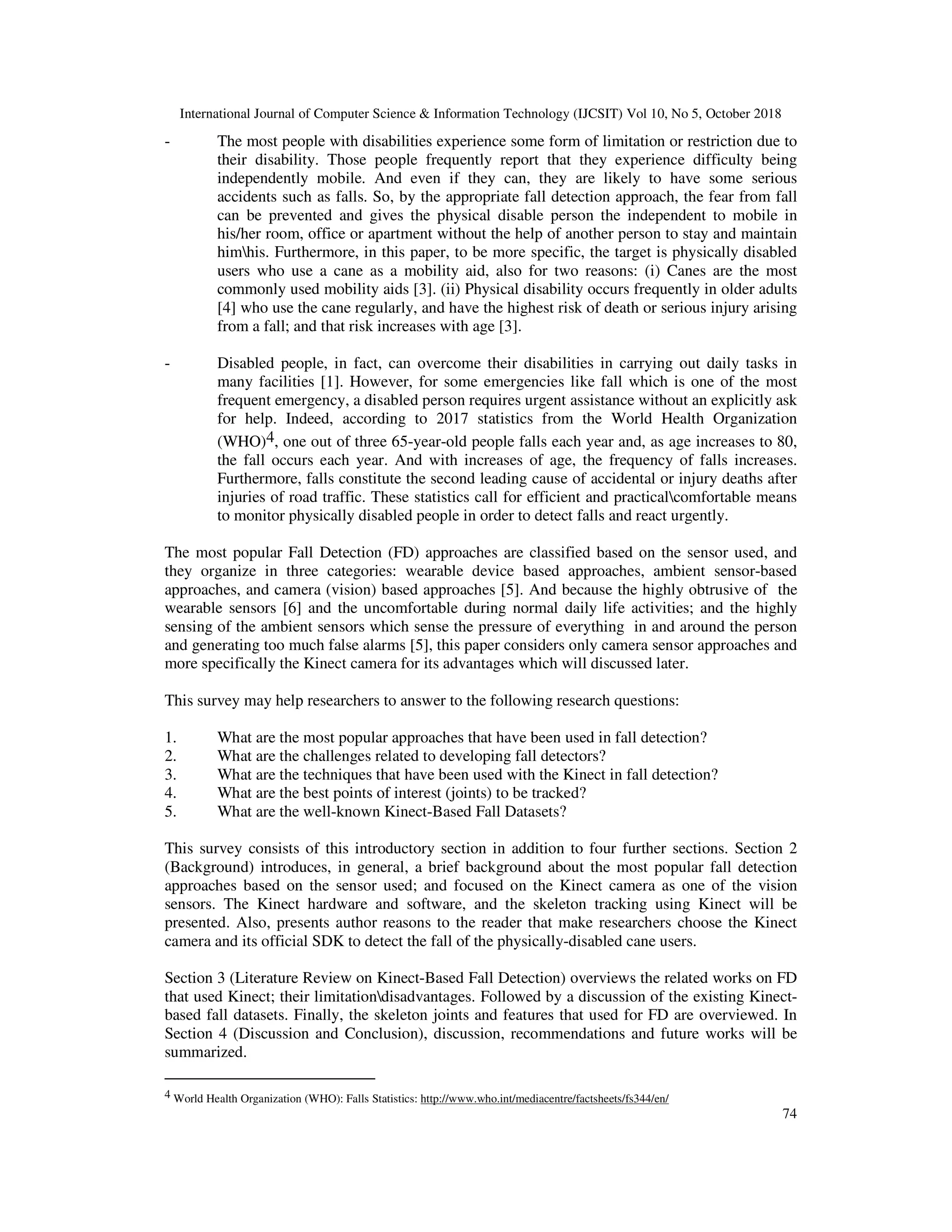 International Journal of Computer Science & Information Technology (IJCSIT) Vol 10, No 5, October 2018 74 - The most people with disabilities experience some form of limitation or restriction due to their disability. Those people frequently report that they experience difficulty being independently mobile. And even if they can, they are likely to have some serious accidents such as falls. So, by the appropriate fall detection approach, the fear from fall can be prevented and gives the physical disable person the independent to mobile in his/her room, office or apartment without the help of another person to stay and maintain himhis. Furthermore, in this paper, to be more specific, the target is physically disabled users who use a cane as a mobility aid, also for two reasons: (i) Canes are the most commonly used mobility aids [3]. (ii) Physical disability occurs frequently in older adults [4] who use the cane regularly, and have the highest risk of death or serious injury arising from a fall; and that risk increases with age [3]. - Disabled people, in fact, can overcome their disabilities in carrying out daily tasks in many facilities [1]. However, for some emergencies like fall which is one of the most frequent emergency, a disabled person requires urgent assistance without an explicitly ask for help. Indeed, according to 2017 statistics from the World Health Organization (WHO)4, one out of three 65-year-old people falls each year and, as age increases to 80, the fall occurs each year. And with increases of age, the frequency of falls increases. Furthermore, falls constitute the second leading cause of accidental or injury deaths after injuries of road traffic. These statistics call for efficient and practicalcomfortable means to monitor physically disabled people in order to detect falls and react urgently. The most popular Fall Detection (FD) approaches are classified based on the sensor used, and they organize in three categories: wearable device based approaches, ambient sensor-based approaches, and camera (vision) based approaches [5]. And because the highly obtrusive of the wearable sensors [6] and the uncomfortable during normal daily life activities; and the highly sensing of the ambient sensors which sense the pressure of everything in and around the person and generating too much false alarms [5], this paper considers only camera sensor approaches and more specifically the Kinect camera for its advantages which will discussed later. This survey may help researchers to answer to the following research questions: 1. What are the most popular approaches that have been used in fall detection? 2. What are the challenges related to developing fall detectors? 3. What are the techniques that have been used with the Kinect in fall detection? 4. What are the best points of interest (joints) to be tracked? 5. What are the well-known Kinect-Based Fall Datasets? This survey consists of this introductory section in addition to four further sections. Section 2 (Background) introduces, in general, a brief background about the most popular fall detection approaches based on the sensor used; and focused on the Kinect camera as one of the vision sensors. The Kinect hardware and software, and the skeleton tracking using Kinect will be presented. Also, presents author reasons to the reader that make researchers choose the Kinect camera and its official SDK to detect the fall of the physically-disabled cane users. Section 3 (Literature Review on Kinect-Based Fall Detection) overviews the related works on FD that used Kinect; their limitationdisadvantages. Followed by a discussion of the existing Kinect- based fall datasets. Finally, the skeleton joints and features that used for FD are overviewed. In Section 4 (Discussion and Conclusion), discussion, recommendations and future works will be summarized. 4 World Health Organization (WHO): Falls Statistics: http://www.who.int/mediacentre/factsheets/fs344/en/ 
