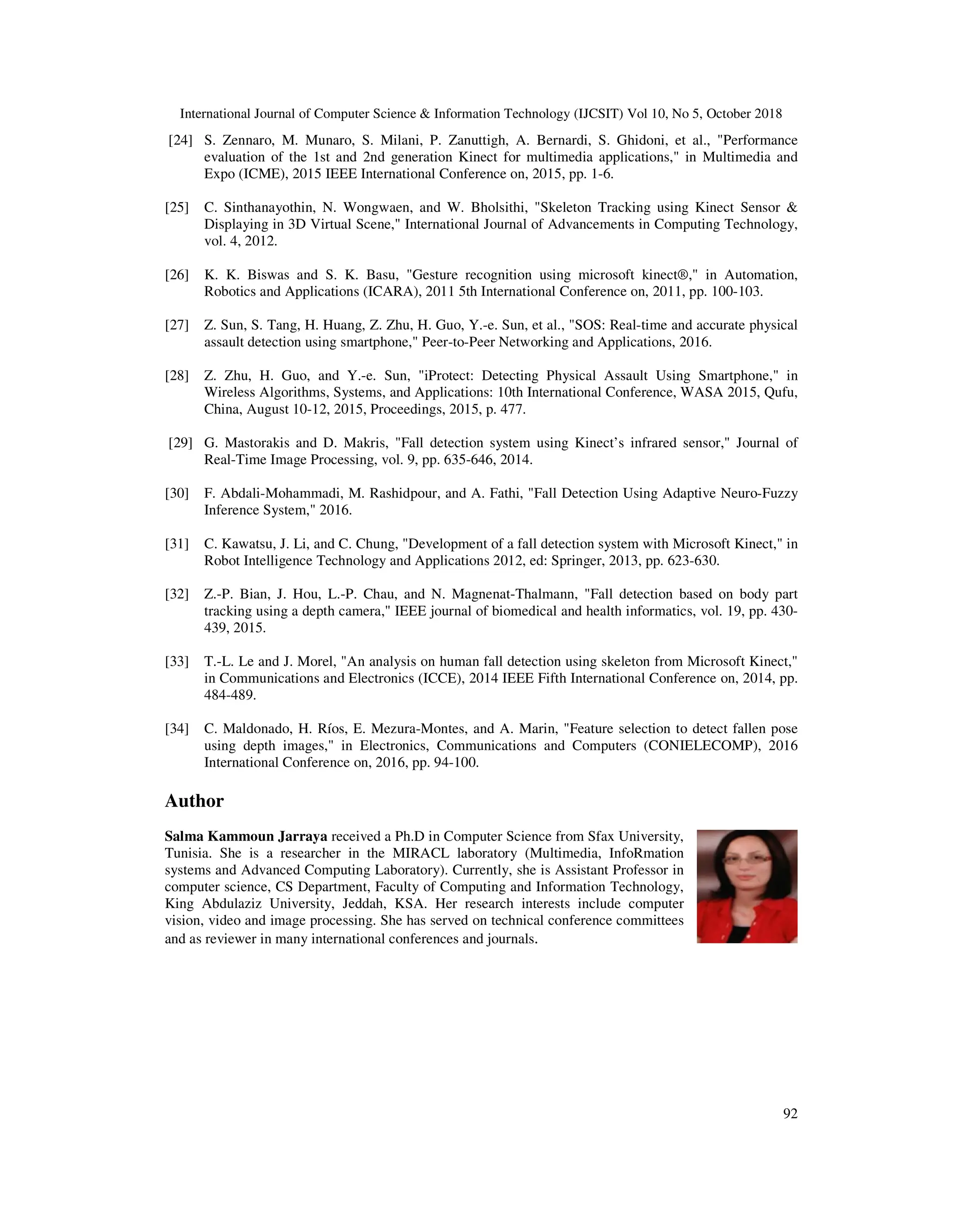 International Journal of Computer Science & Information Technology (IJCSIT) Vol 10, No 5, October 2018 92 [24] S. Zennaro, M. Munaro, S. Milani, P. Zanuttigh, A. Bernardi, S. Ghidoni, et al., "Performance evaluation of the 1st and 2nd generation Kinect for multimedia applications," in Multimedia and Expo (ICME), 2015 IEEE International Conference on, 2015, pp. 1-6. [25] C. Sinthanayothin, N. Wongwaen, and W. Bholsithi, "Skeleton Tracking using Kinect Sensor & Displaying in 3D Virtual Scene," International Journal of Advancements in Computing Technology, vol. 4, 2012. [26] K. K. Biswas and S. K. Basu, "Gesture recognition using microsoft kinect®," in Automation, Robotics and Applications (ICARA), 2011 5th International Conference on, 2011, pp. 100-103. [27] Z. Sun, S. Tang, H. Huang, Z. Zhu, H. Guo, Y.-e. Sun, et al., "SOS: Real-time and accurate physical assault detection using smartphone," Peer-to-Peer Networking and Applications, 2016. [28] Z. Zhu, H. Guo, and Y.-e. Sun, "iProtect: Detecting Physical Assault Using Smartphone," in Wireless Algorithms, Systems, and Applications: 10th International Conference, WASA 2015, Qufu, China, August 10-12, 2015, Proceedings, 2015, p. 477. [29] G. Mastorakis and D. Makris, "Fall detection system using Kinect’s infrared sensor," Journal of Real-Time Image Processing, vol. 9, pp. 635-646, 2014. [30] F. Abdali-Mohammadi, M. Rashidpour, and A. Fathi, "Fall Detection Using Adaptive Neuro-Fuzzy Inference System," 2016. [31] C. Kawatsu, J. Li, and C. Chung, "Development of a fall detection system with Microsoft Kinect," in Robot Intelligence Technology and Applications 2012, ed: Springer, 2013, pp. 623-630. [32] Z.-P. Bian, J. Hou, L.-P. Chau, and N. Magnenat-Thalmann, "Fall detection based on body part tracking using a depth camera," IEEE journal of biomedical and health informatics, vol. 19, pp. 430- 439, 2015. [33] T.-L. Le and J. Morel, "An analysis on human fall detection using skeleton from Microsoft Kinect," in Communications and Electronics (ICCE), 2014 IEEE Fifth International Conference on, 2014, pp. 484-489. [34] C. Maldonado, H. Ríos, E. Mezura-Montes, and A. Marin, "Feature selection to detect fallen pose using depth images," in Electronics, Communications and Computers (CONIELECOMP), 2016 International Conference on, 2016, pp. 94-100. Author Salma Kammoun Jarraya received a Ph.D in Computer Science from Sfax University, Tunisia. She is a researcher in the MIRACL laboratory (Multimedia, InfoRmation systems and Advanced Computing Laboratory). Currently, she is Assistant Professor in computer science, CS Department, Faculty of Computing and Information Technology, King Abdulaziz University, Jeddah, KSA. Her research interests include computer vision, video and image processing. She has served on technical conference committees and as reviewer in many international conferences and journals. 