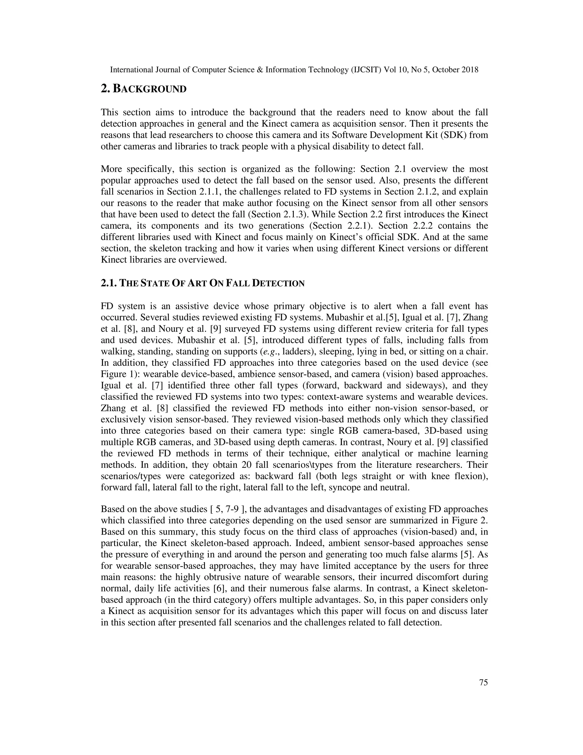 International Journal of Computer Science & Information Technology (IJCSIT) Vol 10, No 5, October 2018 75 2. BACKGROUND This section aims to introduce the background that the readers need to know about the fall detection approaches in general and the Kinect camera as acquisition sensor. Then it presents the reasons that lead researchers to choose this camera and its Software Development Kit (SDK) from other cameras and libraries to track people with a physical disability to detect fall. More specifically, this section is organized as the following: Section 2.1 overview the most popular approaches used to detect the fall based on the sensor used. Also, presents the different fall scenarios in Section 2.1.1, the challenges related to FD systems in Section 2.1.2, and explain our reasons to the reader that make author focusing on the Kinect sensor from all other sensors that have been used to detect the fall (Section 2.1.3). While Section 2.2 first introduces the Kinect camera, its components and its two generations (Section 2.2.1). Section 2.2.2 contains the different libraries used with Kinect and focus mainly on Kinect’s official SDK. And at the same section, the skeleton tracking and how it varies when using different Kinect versions or different Kinect libraries are overviewed. 2.1. THE STATE OF ART ON FALL DETECTION FD system is an assistive device whose primary objective is to alert when a fall event has occurred. Several studies reviewed existing FD systems. Mubashir et al.[5], Igual et al. [7], Zhang et al. [8], and Noury et al. [9] surveyed FD systems using different review criteria for fall types and used devices. Mubashir et al. [5], introduced different types of falls, including falls from walking, standing, standing on supports (e.g., ladders), sleeping, lying in bed, or sitting on a chair. In addition, they classified FD approaches into three categories based on the used device (see Figure 1): wearable device-based, ambience sensor-based, and camera (vision) based approaches. Igual et al. [7] identified three other fall types (forward, backward and sideways), and they classified the reviewed FD systems into two types: context-aware systems and wearable devices. Zhang et al. [8] classified the reviewed FD methods into either non-vision sensor-based, or exclusively vision sensor-based. They reviewed vision-based methods only which they classified into three categories based on their camera type: single RGB camera-based, 3D-based using multiple RGB cameras, and 3D-based using depth cameras. In contrast, Noury et al. [9] classified the reviewed FD methods in terms of their technique, either analytical or machine learning methods. In addition, they obtain 20 fall scenariostypes from the literature researchers. Their scenarios/types were categorized as: backward fall (both legs straight or with knee flexion), forward fall, lateral fall to the right, lateral fall to the left, syncope and neutral. Based on the above studies [ 5, 7-9 ], the advantages and disadvantages of existing FD approaches which classified into three categories depending on the used sensor are summarized in Figure 2. Based on this summary, this study focus on the third class of approaches (vision-based) and, in particular, the Kinect skeleton-based approach. Indeed, ambient sensor-based approaches sense the pressure of everything in and around the person and generating too much false alarms [5]. As for wearable sensor-based approaches, they may have limited acceptance by the users for three main reasons: the highly obtrusive nature of wearable sensors, their incurred discomfort during normal, daily life activities [6], and their numerous false alarms. In contrast, a Kinect skeleton- based approach (in the third category) offers multiple advantages. So, in this paper considers only a Kinect as acquisition sensor for its advantages which this paper will focus on and discuss later in this section after presented fall scenarios and the challenges related to fall detection. 