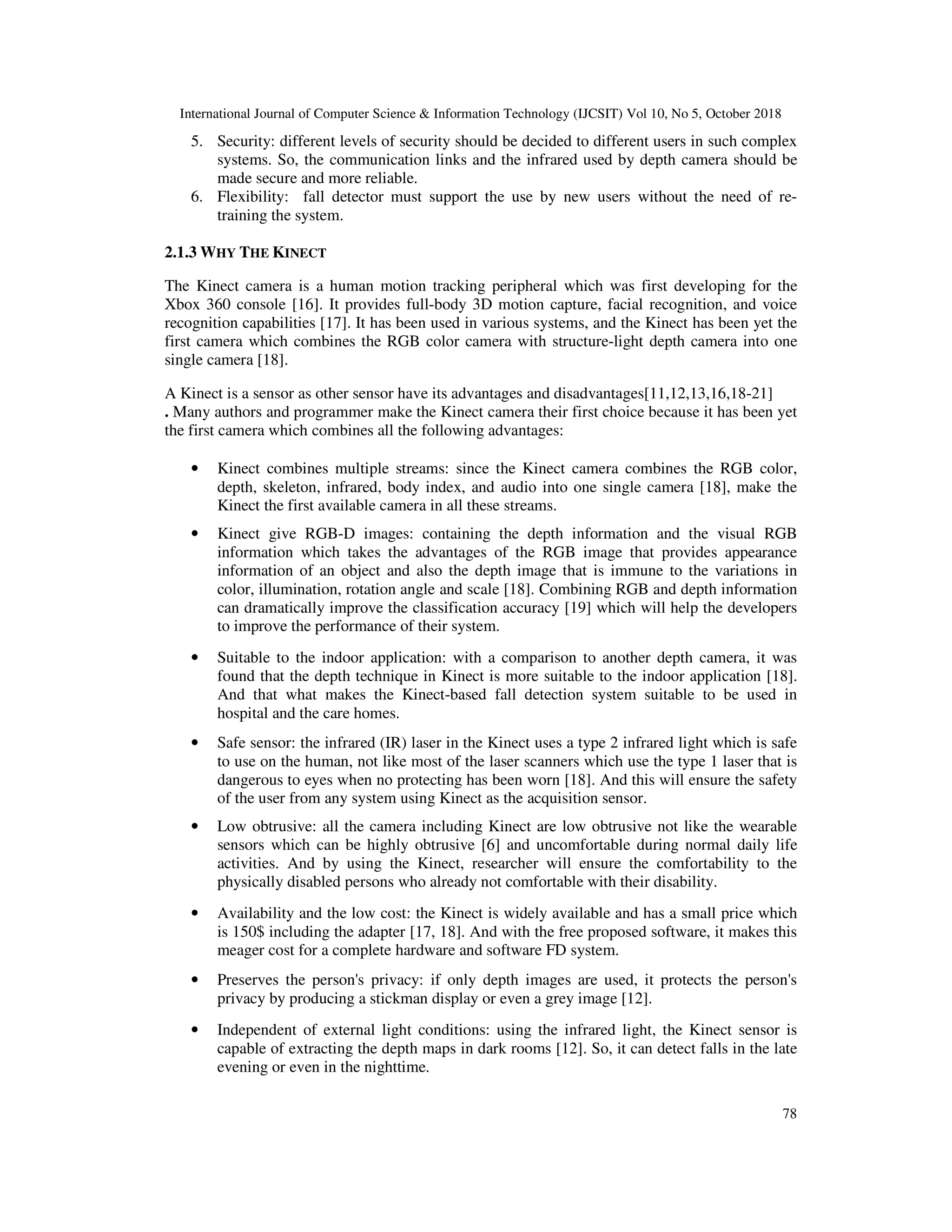 International Journal of Computer Science & Information Technology (IJCSIT) Vol 10, No 5, October 2018 78 5. Security: different levels of security should be decided to different users in such complex systems. So, the communication links and the infrared used by depth camera should be made secure and more reliable. 6. Flexibility: fall detector must support the use by new users without the need of re- training the system. 2.1.3 WHY THE KINECT The Kinect camera is a human motion tracking peripheral which was first developing for the Xbox 360 console [16]. It provides full-body 3D motion capture, facial recognition, and voice recognition capabilities [17]. It has been used in various systems, and the Kinect has been yet the first camera which combines the RGB color camera with structure-light depth camera into one single camera [18]. A Kinect is a sensor as other sensor have its advantages and disadvantages[11,12,13,16,18-21] . Many authors and programmer make the Kinect camera their first choice because it has been yet the first camera which combines all the following advantages: • Kinect combines multiple streams: since the Kinect camera combines the RGB color, depth, skeleton, infrared, body index, and audio into one single camera [18], make the Kinect the first available camera in all these streams. • Kinect give RGB-D images: containing the depth information and the visual RGB information which takes the advantages of the RGB image that provides appearance information of an object and also the depth image that is immune to the variations in color, illumination, rotation angle and scale [18]. Combining RGB and depth information can dramatically improve the classification accuracy [19] which will help the developers to improve the performance of their system. • Suitable to the indoor application: with a comparison to another depth camera, it was found that the depth technique in Kinect is more suitable to the indoor application [18]. And that what makes the Kinect-based fall detection system suitable to be used in hospital and the care homes. • Safe sensor: the infrared (IR) laser in the Kinect uses a type 2 infrared light which is safe to use on the human, not like most of the laser scanners which use the type 1 laser that is dangerous to eyes when no protecting has been worn [18]. And this will ensure the safety of the user from any system using Kinect as the acquisition sensor. • Low obtrusive: all the camera including Kinect are low obtrusive not like the wearable sensors which can be highly obtrusive [6] and uncomfortable during normal daily life activities. And by using the Kinect, researcher will ensure the comfortability to the physically disabled persons who already not comfortable with their disability. • Availability and the low cost: the Kinect is widely available and has a small price which is 150$ including the adapter [17, 18]. And with the free proposed software, it makes this meager cost for a complete hardware and software FD system. • Preserves the person's privacy: if only depth images are used, it protects the person's privacy by producing a stickman display or even a grey image [12]. • Independent of external light conditions: using the infrared light, the Kinect sensor is capable of extracting the depth maps in dark rooms [12]. So, it can detect falls in the late evening or even in the nighttime. 