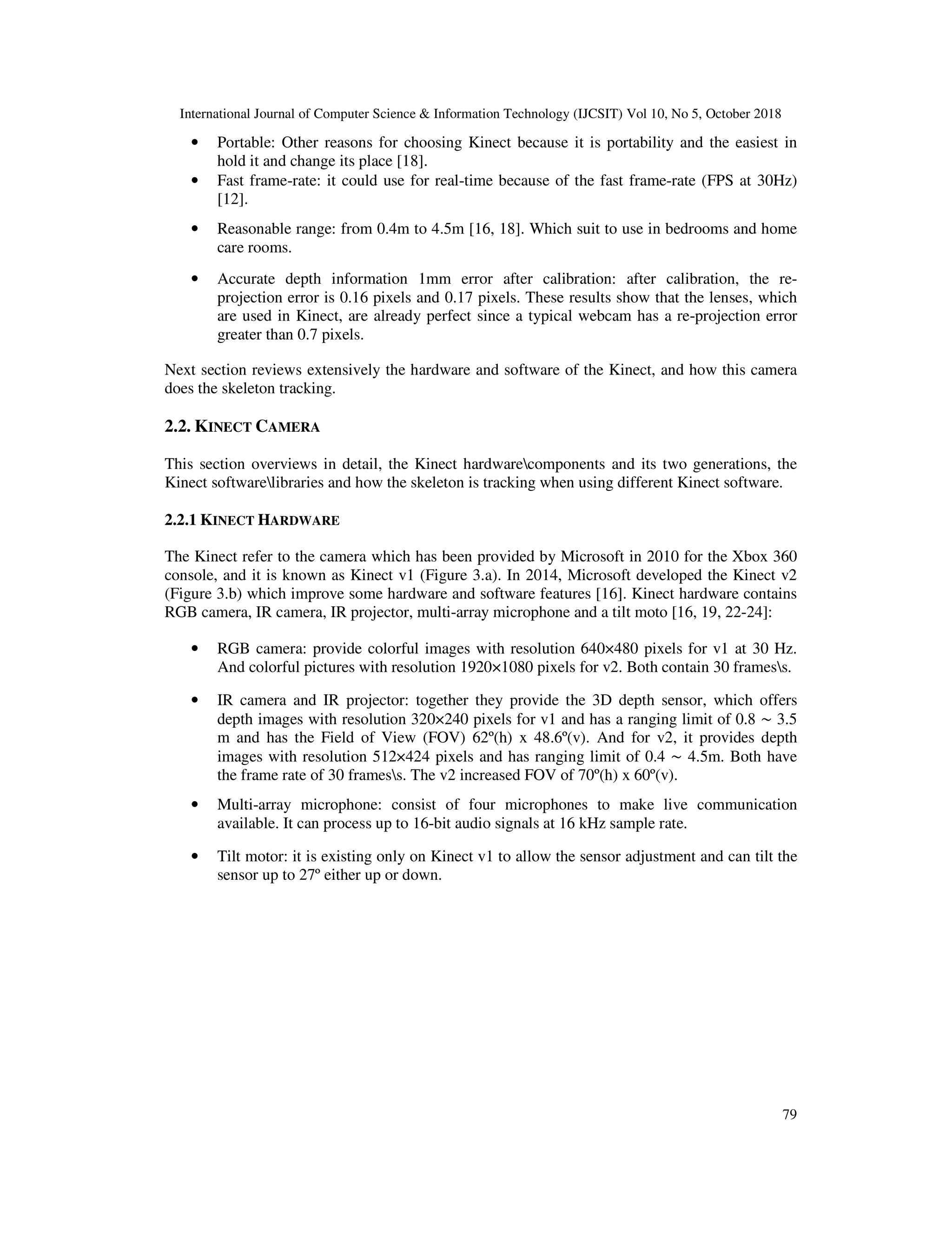 International Journal of Computer Science & Information Technology (IJCSIT) Vol 10, No 5, October 2018 79 • Portable: Other reasons for choosing Kinect because it is portability and the easiest in hold it and change its place [18]. • Fast frame-rate: it could use for real-time because of the fast frame-rate (FPS at 30Hz) [12]. • Reasonable range: from 0.4m to 4.5m [16, 18]. Which suit to use in bedrooms and home care rooms. • Accurate depth information 1mm error after calibration: after calibration, the re- projection error is 0.16 pixels and 0.17 pixels. These results show that the lenses, which are used in Kinect, are already perfect since a typical webcam has a re-projection error greater than 0.7 pixels. Next section reviews extensively the hardware and software of the Kinect, and how this camera does the skeleton tracking. 2.2. KINECT CAMERA This section overviews in detail, the Kinect hardwarecomponents and its two generations, the Kinect softwarelibraries and how the skeleton is tracking when using different Kinect software. 2.2.1 KINECT HARDWARE The Kinect refer to the camera which has been provided by Microsoft in 2010 for the Xbox 360 console, and it is known as Kinect v1 (Figure 3.a). In 2014, Microsoft developed the Kinect v2 (Figure 3.b) which improve some hardware and software features [16]. Kinect hardware contains RGB camera, IR camera, IR projector, multi-array microphone and a tilt moto [16, 19, 22-24]: • RGB camera: provide colorful images with resolution 640×480 pixels for v1 at 30 Hz. And colorful pictures with resolution 1920×1080 pixels for v2. Both contain 30 framess. • IR camera and IR projector: together they provide the 3D depth sensor, which offers depth images with resolution 320×240 pixels for v1 and has a ranging limit of 0.8 ∼ 3.5 m and has the Field of View (FOV) 62º(h) x 48.6º(v). And for v2, it provides depth images with resolution 512×424 pixels and has ranging limit of 0.4 ∼ 4.5m. Both have the frame rate of 30 framess. The v2 increased FOV of 70º(h) x 60º(v). • Multi-array microphone: consist of four microphones to make live communication available. It can process up to 16-bit audio signals at 16 kHz sample rate. • Tilt motor: it is existing only on Kinect v1 to allow the sensor adjustment and can tilt the sensor up to 27º either up or down. 