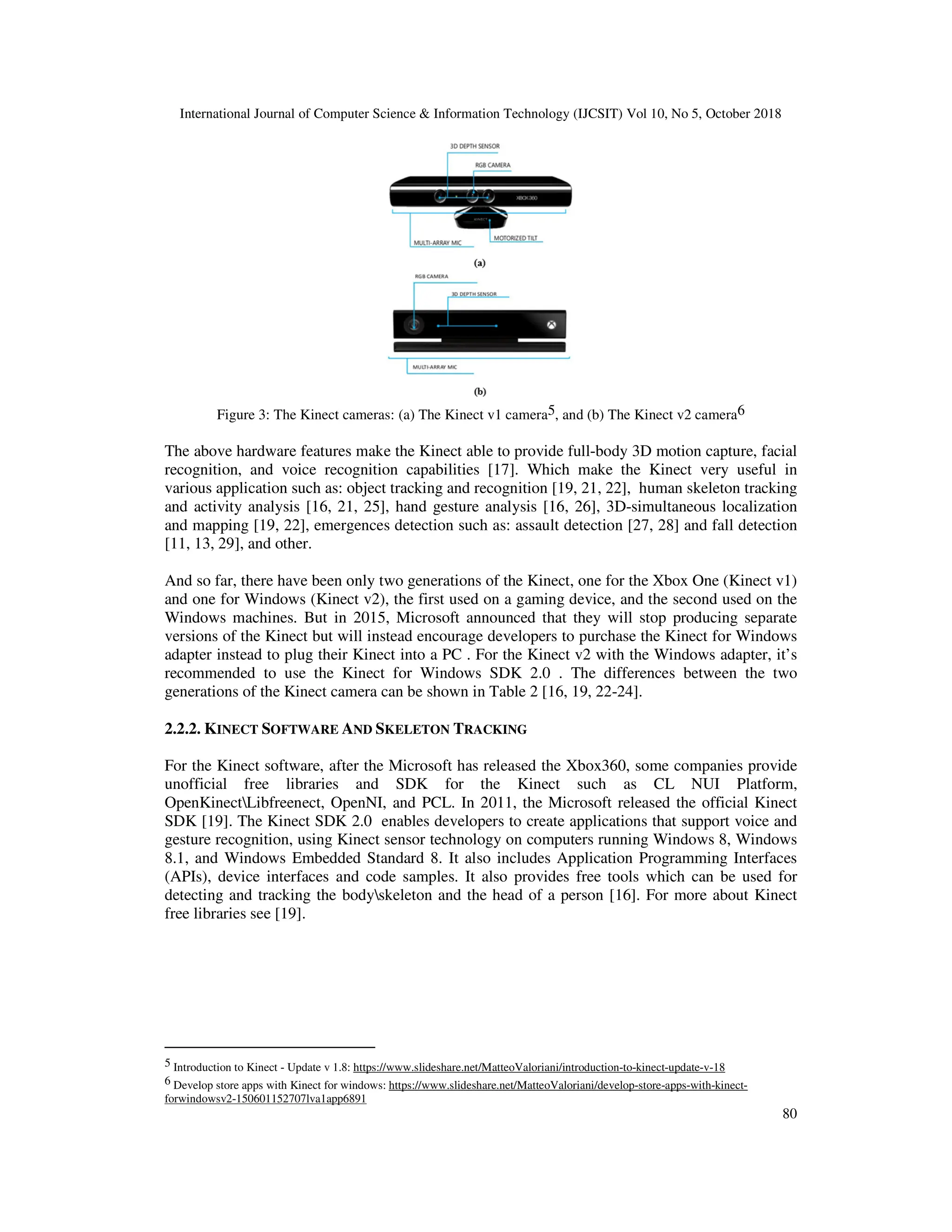 International Journal of Computer Science & Information Technology (IJCSIT) Vol 10, No 5, October 2018 80 Figure 3: The Kinect cameras: (a) The Kinect v1 camera5, and (b) The Kinect v2 camera6 The above hardware features make the Kinect able to provide full-body 3D motion capture, facial recognition, and voice recognition capabilities [17]. Which make the Kinect very useful in various application such as: object tracking and recognition [19, 21, 22], human skeleton tracking and activity analysis [16, 21, 25], hand gesture analysis [16, 26], 3D-simultaneous localization and mapping [19, 22], emergences detection such as: assault detection [27, 28] and fall detection [11, 13, 29], and other. And so far, there have been only two generations of the Kinect, one for the Xbox One (Kinect v1) and one for Windows (Kinect v2), the first used on a gaming device, and the second used on the Windows machines. But in 2015, Microsoft announced that they will stop producing separate versions of the Kinect but will instead encourage developers to purchase the Kinect for Windows adapter instead to plug their Kinect into a PC . For the Kinect v2 with the Windows adapter, it’s recommended to use the Kinect for Windows SDK 2.0 . The differences between the two generations of the Kinect camera can be shown in Table 2 [16, 19, 22-24]. 2.2.2. KINECT SOFTWARE AND SKELETON TRACKING For the Kinect software, after the Microsoft has released the Xbox360, some companies provide unofficial free libraries and SDK for the Kinect such as CL NUI Platform, OpenKinectLibfreenect, OpenNI, and PCL. In 2011, the Microsoft released the official Kinect SDK [19]. The Kinect SDK 2.0 enables developers to create applications that support voice and gesture recognition, using Kinect sensor technology on computers running Windows 8, Windows 8.1, and Windows Embedded Standard 8. It also includes Application Programming Interfaces (APIs), device interfaces and code samples. It also provides free tools which can be used for detecting and tracking the bodyskeleton and the head of a person [16]. For more about Kinect free libraries see [19]. 5 Introduction to Kinect - Update v 1.8: https://www.slideshare.net/MatteoValoriani/introduction-to-kinect-update-v-18 6 Develop store apps with Kinect for windows: https://www.slideshare.net/MatteoValoriani/develop-store-apps-with-kinect- forwindowsv2-150601152707lva1app6891 