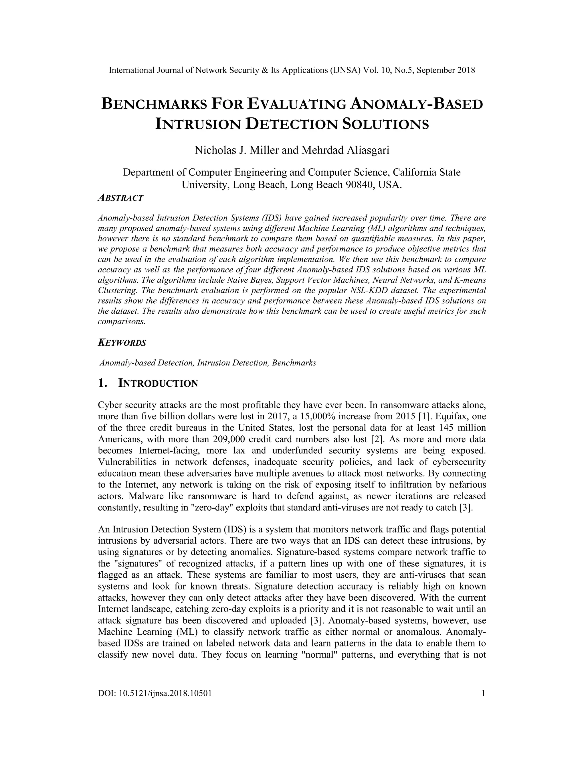 International Journal of Network Security & Its Applications (IJNSA) Vol. 10, No.5, September 2018 DOI: 10.5121/ijnsa.2018.10501 1 BENCHMARKS FOR EVALUATING ANOMALY-BASED INTRUSION DETECTION SOLUTIONS Nicholas J. Miller and Mehrdad Aliasgari Department of Computer Engineering and Computer Science, California State University, Long Beach, Long Beach 90840, USA. ABSTRACT Anomaly-based Intrusion Detection Systems (IDS) have gained increased popularity over time. There are many proposed anomaly-based systems using different Machine Learning (ML) algorithms and techniques, however there is no standard benchmark to compare them based on quantifiable measures. In this paper, we propose a benchmark that measures both accuracy and performance to produce objective metrics that can be used in the evaluation of each algorithm implementation. We then use this benchmark to compare accuracy as well as the performance of four different Anomaly-based IDS solutions based on various ML algorithms. The algorithms include Naive Bayes, Support Vector Machines, Neural Networks, and K-means Clustering. The benchmark evaluation is performed on the popular NSL-KDD dataset. The experimental results show the differences in accuracy and performance between these Anomaly-based IDS solutions on the dataset. The results also demonstrate how this benchmark can be used to create useful metrics for such comparisons. KEYWORDS Anomaly-based Detection, Intrusion Detection, Benchmarks 1. INTRODUCTION Cyber security attacks are the most profitable they have ever been. In ransomware attacks alone, more than five billion dollars were lost in 2017, a 15,000% increase from 2015 [1]. Equifax, one of the three credit bureaus in the United States, lost the personal data for at least 145 million Americans, with more than 209,000 credit card numbers also lost [2]. As more and more data becomes Internet-facing, more lax and underfunded security systems are being exposed. Vulnerabilities in network defenses, inadequate security policies, and lack of cybersecurity education mean these adversaries have multiple avenues to attack most networks. By connecting to the Internet, any network is taking on the risk of exposing itself to infiltration by nefarious actors. Malware like ransomware is hard to defend against, as newer iterations are released constantly, resulting in "zero-day" exploits that standard anti-viruses are not ready to catch [3]. An Intrusion Detection System (IDS) is a system that monitors network traffic and flags potential intrusions by adversarial actors. There are two ways that an IDS can detect these intrusions, by using signatures or by detecting anomalies. Signature-based systems compare network traffic to the "signatures" of recognized attacks, if a pattern lines up with one of these signatures, it is flagged as an attack. These systems are familiar to most users, they are anti-viruses that scan systems and look for known threats. Signature detection accuracy is reliably high on known attacks, however they can only detect attacks after they have been discovered. With the current Internet landscape, catching zero-day exploits is a priority and it is not reasonable to wait until an attack signature has been discovered and uploaded [3]. Anomaly-based systems, however, use Machine Learning (ML) to classify network traffic as either normal or anomalous. Anomaly- based IDSs are trained on labeled network data and learn patterns in the data to enable them to classify new novel data. They focus on learning "normal" patterns, and everything that is not 