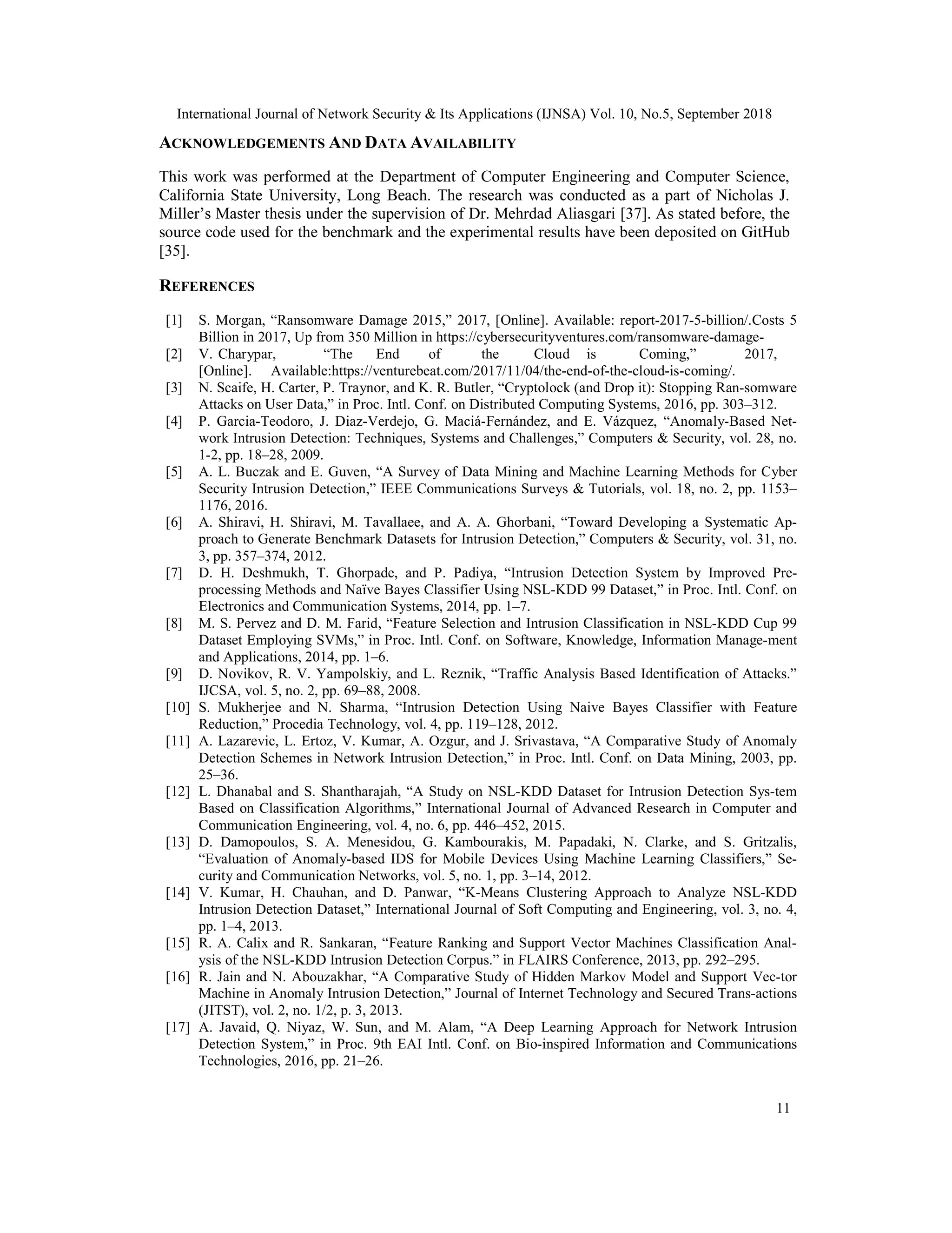 International Journal of Network Security & Its Applications (IJNSA) Vol. 10, No.5, September 2018 11 ACKNOWLEDGEMENTS AND DATA AVAILABILITY This work was performed at the Department of Computer Engineering and Computer Science, California State University, Long Beach. The research was conducted as a part of Nicholas J. Miller’s Master thesis under the supervision of Dr. Mehrdad Aliasgari [37]. As stated before, the source code used for the benchmark and the experimental results have been deposited on GitHub [35]. REFERENCES [1] S. Morgan, “Ransomware Damage 2015,” 2017, [Online]. Available: report-2017-5-billion/.Costs 5 Billion in 2017, Up from 350 Million in https://cybersecurityventures.com/ransomware-damage- [2] V. Charypar, “The End of the Cloud is Coming,” 2017, [Online]. Available:https://venturebeat.com/2017/11/04/the-end-of-the-cloud-is-coming/. [3] N. Scaife, H. Carter, P. Traynor, and K. R. Butler, “Cryptolock (and Drop it): Stopping Ran-somware Attacks on User Data,” in Proc. Intl. Conf. on Distributed Computing Systems, 2016, pp. 303–312. [4] P. Garcia-Teodoro, J. Diaz-Verdejo, G. Maciá-Fernández, and E. Vázquez, “Anomaly-Based Net- work Intrusion Detection: Techniques, Systems and Challenges,” Computers & Security, vol. 28, no. 1-2, pp. 18–28, 2009. [5] A. L. Buczak and E. Guven, “A Survey of Data Mining and Machine Learning Methods for Cyber Security Intrusion Detection,” IEEE Communications Surveys & Tutorials, vol. 18, no. 2, pp. 1153– 1176, 2016. [6] A. Shiravi, H. Shiravi, M. Tavallaee, and A. A. Ghorbani, “Toward Developing a Systematic Ap- proach to Generate Benchmark Datasets for Intrusion Detection,” Computers & Security, vol. 31, no. 3, pp. 357–374, 2012. [7] D. H. Deshmukh, T. Ghorpade, and P. Padiya, “Intrusion Detection System by Improved Pre- processing Methods and Naïve Bayes Classifier Using NSL-KDD 99 Dataset,” in Proc. Intl. Conf. on Electronics and Communication Systems, 2014, pp. 1–7. [8] M. S. Pervez and D. M. Farid, “Feature Selection and Intrusion Classification in NSL-KDD Cup 99 Dataset Employing SVMs,” in Proc. Intl. Conf. on Software, Knowledge, Information Manage-ment and Applications, 2014, pp. 1–6. [9] D. Novikov, R. V. Yampolskiy, and L. Reznik, “Traffic Analysis Based Identification of Attacks.” IJCSA, vol. 5, no. 2, pp. 69–88, 2008. [10] S. Mukherjee and N. Sharma, “Intrusion Detection Using Naive Bayes Classifier with Feature Reduction,” Procedia Technology, vol. 4, pp. 119–128, 2012. [11] A. Lazarevic, L. Ertoz, V. Kumar, A. Ozgur, and J. Srivastava, “A Comparative Study of Anomaly Detection Schemes in Network Intrusion Detection,” in Proc. Intl. Conf. on Data Mining, 2003, pp. 25–36. [12] L. Dhanabal and S. Shantharajah, “A Study on NSL-KDD Dataset for Intrusion Detection Sys-tem Based on Classification Algorithms,” International Journal of Advanced Research in Computer and Communication Engineering, vol. 4, no. 6, pp. 446–452, 2015. [13] D. Damopoulos, S. A. Menesidou, G. Kambourakis, M. Papadaki, N. Clarke, and S. Gritzalis, “Evaluation of Anomaly-based IDS for Mobile Devices Using Machine Learning Classifiers,” Se- curity and Communication Networks, vol. 5, no. 1, pp. 3–14, 2012. [14] V. Kumar, H. Chauhan, and D. Panwar, “K-Means Clustering Approach to Analyze NSL-KDD Intrusion Detection Dataset,” International Journal of Soft Computing and Engineering, vol. 3, no. 4, pp. 1–4, 2013. [15] R. A. Calix and R. Sankaran, “Feature Ranking and Support Vector Machines Classification Anal- ysis of the NSL-KDD Intrusion Detection Corpus.” in FLAIRS Conference, 2013, pp. 292–295. [16] R. Jain and N. Abouzakhar, “A Comparative Study of Hidden Markov Model and Support Vec-tor Machine in Anomaly Intrusion Detection,” Journal of Internet Technology and Secured Trans-actions (JITST), vol. 2, no. 1/2, p. 3, 2013. [17] A. Javaid, Q. Niyaz, W. Sun, and M. Alam, “A Deep Learning Approach for Network Intrusion Detection System,” in Proc. 9th EAI Intl. Conf. on Bio-inspired Information and Communications Technologies, 2016, pp. 21–26. 