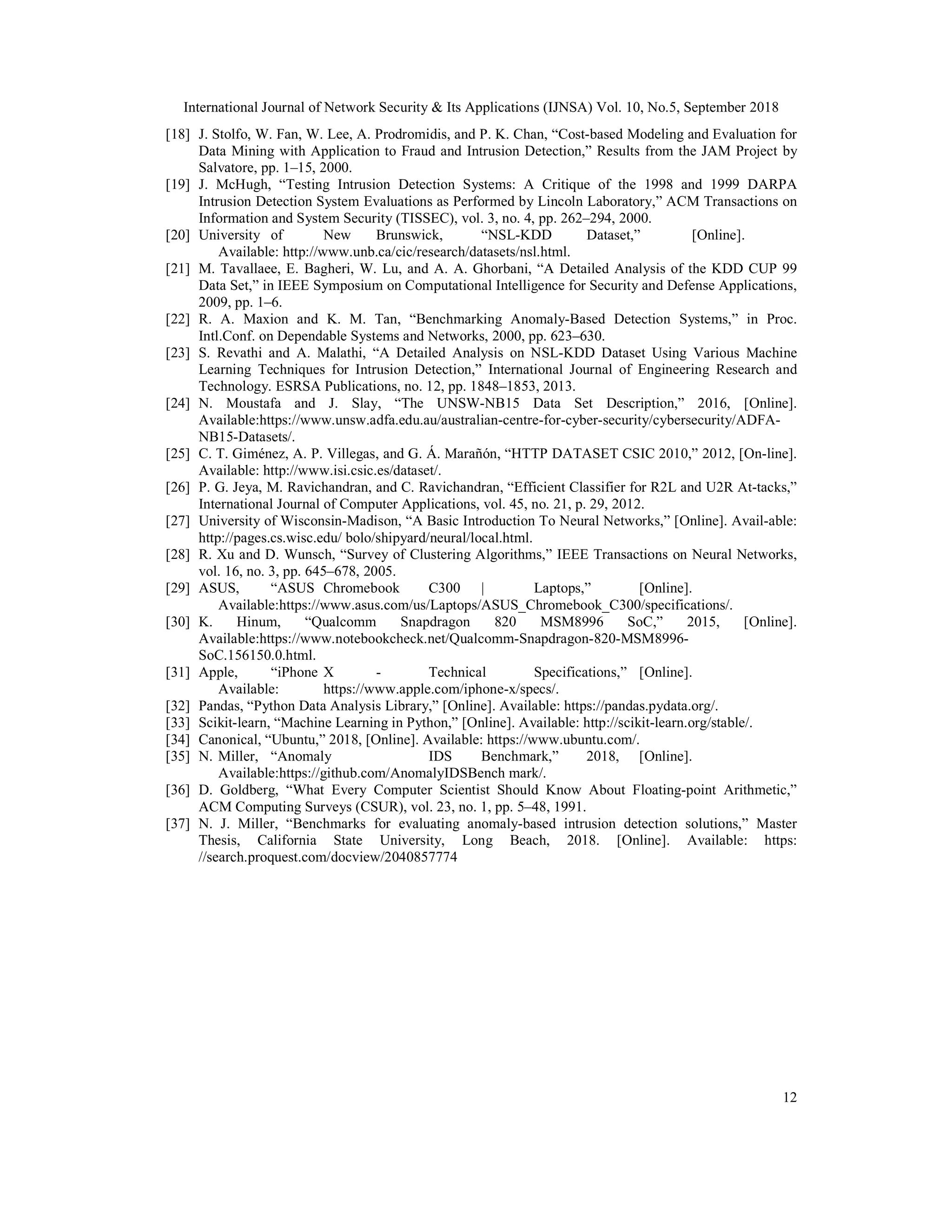 International Journal of Network Security & Its Applications (IJNSA) Vol. 10, No.5, September 2018 12 [18] J. Stolfo, W. Fan, W. Lee, A. Prodromidis, and P. K. Chan, “Cost-based Modeling and Evaluation for Data Mining with Application to Fraud and Intrusion Detection,” Results from the JAM Project by Salvatore, pp. 1–15, 2000. [19] J. McHugh, “Testing Intrusion Detection Systems: A Critique of the 1998 and 1999 DARPA Intrusion Detection System Evaluations as Performed by Lincoln Laboratory,” ACM Transactions on Information and System Security (TISSEC), vol. 3, no. 4, pp. 262–294, 2000. [20] University of New Brunswick, “NSL-KDD Dataset,” [Online]. Available: http://www.unb.ca/cic/research/datasets/nsl.html. [21] M. Tavallaee, E. Bagheri, W. Lu, and A. A. Ghorbani, “A Detailed Analysis of the KDD CUP 99 Data Set,” in IEEE Symposium on Computational Intelligence for Security and Defense Applications, 2009, pp. 1–6. [22] R. A. Maxion and K. M. Tan, “Benchmarking Anomaly-Based Detection Systems,” in Proc. Intl.Conf. on Dependable Systems and Networks, 2000, pp. 623–630. [23] S. Revathi and A. Malathi, “A Detailed Analysis on NSL-KDD Dataset Using Various Machine Learning Techniques for Intrusion Detection,” International Journal of Engineering Research and Technology. ESRSA Publications, no. 12, pp. 1848–1853, 2013. [24] N. Moustafa and J. Slay, “The UNSW-NB15 Data Set Description,” 2016, [Online]. Available:https://www.unsw.adfa.edu.au/australian-centre-for-cyber-security/cybersecurity/ADFA- NB15-Datasets/. [25] C. T. Giménez, A. P. Villegas, and G. Á. Marañón, “HTTP DATASET CSIC 2010,” 2012, [On-line]. Available: http://www.isi.csic.es/dataset/. [26] P. G. Jeya, M. Ravichandran, and C. Ravichandran, “Efficient Classifier for R2L and U2R At-tacks,” International Journal of Computer Applications, vol. 45, no. 21, p. 29, 2012. [27] University of Wisconsin-Madison, “A Basic Introduction To Neural Networks,” [Online]. Avail-able: http://pages.cs.wisc.edu/ bolo/shipyard/neural/local.html. [28] R. Xu and D. Wunsch, “Survey of Clustering Algorithms,” IEEE Transactions on Neural Networks, vol. 16, no. 3, pp. 645–678, 2005. [29] ASUS, “ASUS Chromebook C300 | Laptops,” [Online]. Available:https://www.asus.com/us/Laptops/ASUS_Chromebook_C300/specifications/. [30] K. Hinum, “Qualcomm Snapdragon 820 MSM8996 SoC,” 2015, [Online]. Available:https://www.notebookcheck.net/Qualcomm-Snapdragon-820-MSM8996- SoC.156150.0.html. [31] Apple, “iPhone X - Technical Specifications,” [Online]. Available: https://www.apple.com/iphone-x/specs/. [32] Pandas, “Python Data Analysis Library,” [Online]. Available: https://pandas.pydata.org/. [33] Scikit-learn, “Machine Learning in Python,” [Online]. Available: http://scikit-learn.org/stable/. [34] Canonical, “Ubuntu,” 2018, [Online]. Available: https://www.ubuntu.com/. [35] N. Miller, “Anomaly IDS Benchmark,” 2018, [Online]. Available:https://github.com/AnomalyIDSBench mark/. [36] D. Goldberg, “What Every Computer Scientist Should Know About Floating-point Arithmetic,” ACM Computing Surveys (CSUR), vol. 23, no. 1, pp. 5–48, 1991. [37] N. J. Miller, “Benchmarks for evaluating anomaly-based intrusion detection solutions,” Master Thesis, California State University, Long Beach, 2018. [Online]. Available: https: //search.proquest.com/docview/2040857774 