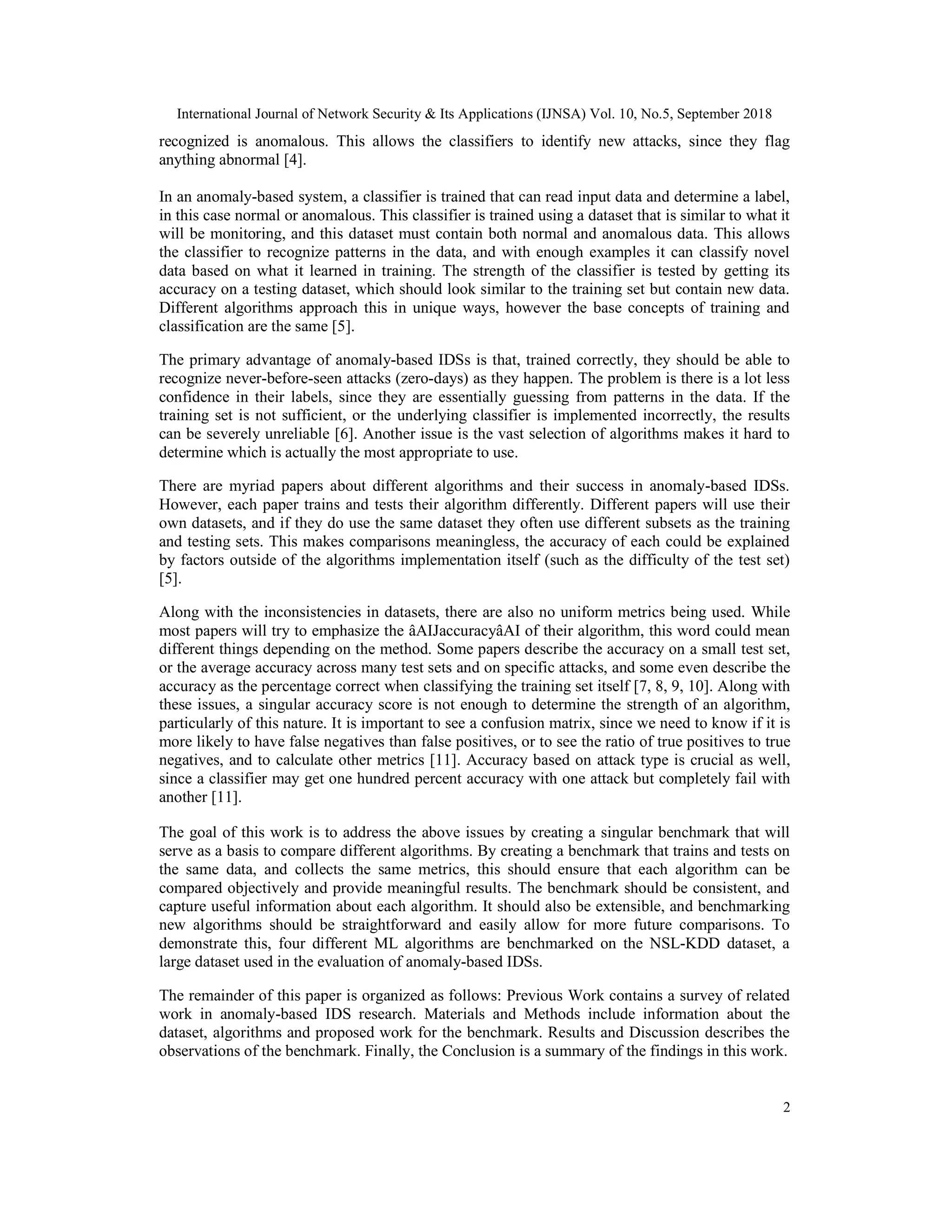 International Journal of Network Security & Its Applications (IJNSA) Vol. 10, No.5, September 2018 2 recognized is anomalous. This allows the classifiers to identify new attacks, since they flag anything abnormal [4]. In an anomaly-based system, a classifier is trained that can read input data and determine a label, in this case normal or anomalous. This classifier is trained using a dataset that is similar to what it will be monitoring, and this dataset must contain both normal and anomalous data. This allows the classifier to recognize patterns in the data, and with enough examples it can classify novel data based on what it learned in training. The strength of the classifier is tested by getting its accuracy on a testing dataset, which should look similar to the training set but contain new data. Different algorithms approach this in unique ways, however the base concepts of training and classification are the same [5]. The primary advantage of anomaly-based IDSs is that, trained correctly, they should be able to recognize never-before-seen attacks (zero-days) as they happen. The problem is there is a lot less confidence in their labels, since they are essentially guessing from patterns in the data. If the training set is not sufficient, or the underlying classifier is implemented incorrectly, the results can be severely unreliable [6]. Another issue is the vast selection of algorithms makes it hard to determine which is actually the most appropriate to use. There are myriad papers about different algorithms and their success in anomaly-based IDSs. However, each paper trains and tests their algorithm differently. Different papers will use their own datasets, and if they do use the same dataset they often use different subsets as the training and testing sets. This makes comparisons meaningless, the accuracy of each could be explained by factors outside of the algorithms implementation itself (such as the difficulty of the test set) [5]. Along with the inconsistencies in datasets, there are also no uniform metrics being used. While most papers will try to emphasize the âAIJaccuracyâAI of their algorithm, this word could mean different things depending on the method. Some papers describe the accuracy on a small test set, or the average accuracy across many test sets and on specific attacks, and some even describe the accuracy as the percentage correct when classifying the training set itself [7, 8, 9, 10]. Along with these issues, a singular accuracy score is not enough to determine the strength of an algorithm, particularly of this nature. It is important to see a confusion matrix, since we need to know if it is more likely to have false negatives than false positives, or to see the ratio of true positives to true negatives, and to calculate other metrics [11]. Accuracy based on attack type is crucial as well, since a classifier may get one hundred percent accuracy with one attack but completely fail with another [11]. The goal of this work is to address the above issues by creating a singular benchmark that will serve as a basis to compare different algorithms. By creating a benchmark that trains and tests on the same data, and collects the same metrics, this should ensure that each algorithm can be compared objectively and provide meaningful results. The benchmark should be consistent, and capture useful information about each algorithm. It should also be extensible, and benchmarking new algorithms should be straightforward and easily allow for more future comparisons. To demonstrate this, four different ML algorithms are benchmarked on the NSL-KDD dataset, a large dataset used in the evaluation of anomaly-based IDSs. The remainder of this paper is organized as follows: Previous Work contains a survey of related work in anomaly-based IDS research. Materials and Methods include information about the dataset, algorithms and proposed work for the benchmark. Results and Discussion describes the observations of the benchmark. Finally, the Conclusion is a summary of the findings in this work. 