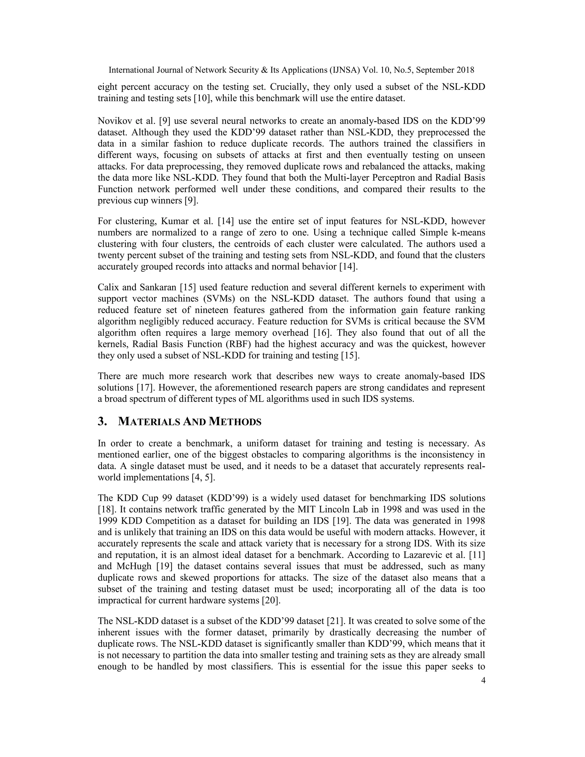 International Journal of Network Security & Its Applications (IJNSA) Vol. 10, No.5, September 2018 4 eight percent accuracy on the testing set. Crucially, they only used a subset of the NSL-KDD training and testing sets [10], while this benchmark will use the entire dataset. Novikov et al. [9] use several neural networks to create an anomaly-based IDS on the KDD’99 dataset. Although they used the KDD’99 dataset rather than NSL-KDD, they preprocessed the data in a similar fashion to reduce duplicate records. The authors trained the classifiers in different ways, focusing on subsets of attacks at first and then eventually testing on unseen attacks. For data preprocessing, they removed duplicate rows and rebalanced the attacks, making the data more like NSL-KDD. They found that both the Multi-layer Perceptron and Radial Basis Function network performed well under these conditions, and compared their results to the previous cup winners [9]. For clustering, Kumar et al. [14] use the entire set of input features for NSL-KDD, however numbers are normalized to a range of zero to one. Using a technique called Simple k-means clustering with four clusters, the centroids of each cluster were calculated. The authors used a twenty percent subset of the training and testing sets from NSL-KDD, and found that the clusters accurately grouped records into attacks and normal behavior [14]. Calix and Sankaran [15] used feature reduction and several different kernels to experiment with support vector machines (SVMs) on the NSL-KDD dataset. The authors found that using a reduced feature set of nineteen features gathered from the information gain feature ranking algorithm negligibly reduced accuracy. Feature reduction for SVMs is critical because the SVM algorithm often requires a large memory overhead [16]. They also found that out of all the kernels, Radial Basis Function (RBF) had the highest accuracy and was the quickest, however they only used a subset of NSL-KDD for training and testing [15]. There are much more research work that describes new ways to create anomaly-based IDS solutions [17]. However, the aforementioned research papers are strong candidates and represent a broad spectrum of different types of ML algorithms used in such IDS systems. 3. MATERIALS AND METHODS In order to create a benchmark, a uniform dataset for training and testing is necessary. As mentioned earlier, one of the biggest obstacles to comparing algorithms is the inconsistency in data. A single dataset must be used, and it needs to be a dataset that accurately represents real- world implementations [4, 5]. The KDD Cup 99 dataset (KDD’99) is a widely used dataset for benchmarking IDS solutions [18]. It contains network traffic generated by the MIT Lincoln Lab in 1998 and was used in the 1999 KDD Competition as a dataset for building an IDS [19]. The data was generated in 1998 and is unlikely that training an IDS on this data would be useful with modern attacks. However, it accurately represents the scale and attack variety that is necessary for a strong IDS. With its size and reputation, it is an almost ideal dataset for a benchmark. According to Lazarevic et al. [11] and McHugh [19] the dataset contains several issues that must be addressed, such as many duplicate rows and skewed proportions for attacks. The size of the dataset also means that a subset of the training and testing dataset must be used; incorporating all of the data is too impractical for current hardware systems [20]. The NSL-KDD dataset is a subset of the KDD’99 dataset [21]. It was created to solve some of the inherent issues with the former dataset, primarily by drastically decreasing the number of duplicate rows. The NSL-KDD dataset is significantly smaller than KDD’99, which means that it is not necessary to partition the data into smaller testing and training sets as they are already small enough to be handled by most classifiers. This is essential for the issue this paper seeks to 