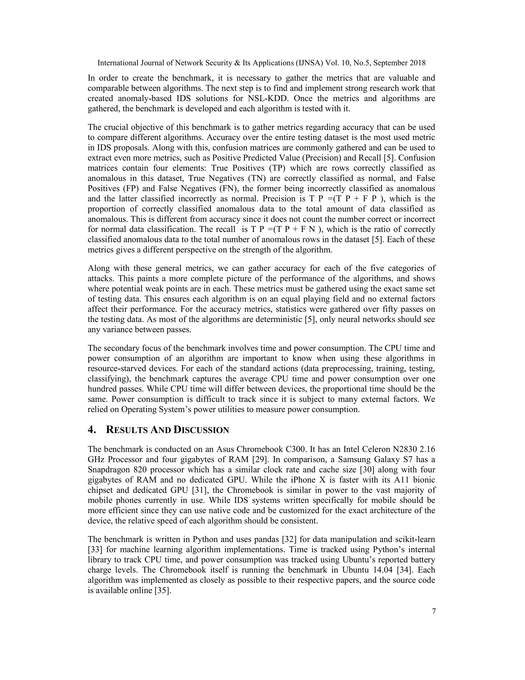 International Journal of Network Security & Its Applications (IJNSA) Vol. 10, No.5, September 2018 7 In order to create the benchmark, it is necessary to gather the metrics that are valuable and comparable between algorithms. The next step is to find and implement strong research work that created anomaly-based IDS solutions for NSL-KDD. Once the metrics and algorithms are gathered, the benchmark is developed and each algorithm is tested with it. The crucial objective of this benchmark is to gather metrics regarding accuracy that can be used to compare different algorithms. Accuracy over the entire testing dataset is the most used metric in IDS proposals. Along with this, confusion matrices are commonly gathered and can be used to extract even more metrics, such as Positive Predicted Value (Precision) and Recall [5]. Confusion matrices contain four elements: True Positives (TP) which are rows correctly classified as anomalous in this dataset, True Negatives (TN) are correctly classified as normal, and False Positives (FP) and False Negatives (FN), the former being incorrectly classified as anomalous and the latter classified incorrectly as normal. Precision is T P =(T P + F P ), which is the proportion of correctly classified anomalous data to the total amount of data classified as anomalous. This is different from accuracy since it does not count the number correct or incorrect for normal data classification. The recall is T P =(T P + F N ), which is the ratio of correctly classified anomalous data to the total number of anomalous rows in the dataset [5]. Each of these metrics gives a different perspective on the strength of the algorithm. Along with these general metrics, we can gather accuracy for each of the five categories of attacks. This paints a more complete picture of the performance of the algorithms, and shows where potential weak points are in each. These metrics must be gathered using the exact same set of testing data. This ensures each algorithm is on an equal playing field and no external factors affect their performance. For the accuracy metrics, statistics were gathered over fifty passes on the testing data. As most of the algorithms are deterministic [5], only neural networks should see any variance between passes. The secondary focus of the benchmark involves time and power consumption. The CPU time and power consumption of an algorithm are important to know when using these algorithms in resource-starved devices. For each of the standard actions (data preprocessing, training, testing, classifying), the benchmark captures the average CPU time and power consumption over one hundred passes. While CPU time will differ between devices, the proportional time should be the same. Power consumption is difficult to track since it is subject to many external factors. We relied on Operating System’s power utilities to measure power consumption. 4. RESULTS AND DISCUSSION The benchmark is conducted on an Asus Chromebook C300. It has an Intel Celeron N2830 2.16 GHz Processor and four gigabytes of RAM [29]. In comparison, a Samsung Galaxy S7 has a Snapdragon 820 processor which has a similar clock rate and cache size [30] along with four gigabytes of RAM and no dedicated GPU. While the iPhone X is faster with its A11 bionic chipset and dedicated GPU [31], the Chromebook is similar in power to the vast majority of mobile phones currently in use. While IDS systems written specifically for mobile should be more efficient since they can use native code and be customized for the exact architecture of the device, the relative speed of each algorithm should be consistent. The benchmark is written in Python and uses pandas [32] for data manipulation and scikit-learn [33] for machine learning algorithm implementations. Time is tracked using Python’s internal library to track CPU time, and power consumption was tracked using Ubuntu’s reported battery charge levels. The Chromebook itself is running the benchmark in Ubuntu 14.04 [34]. Each algorithm was implemented as closely as possible to their respective papers, and the source code is available online [35]. 
