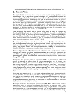 International Journal of Network Security & Its Applications (IJNSA) Vol. 10, No.5, September 2018
3
2. PREVIOUS WORK
The impetus for this paper comes from a survey on current machine learning algorithms used in
anomaly-based IDSs [5]. This survey gives an overview of each of the common algorithms and
cites several papers that implement each. For future work, the authors pointed out that comparing
these algorithms methodically is not possible right now, as “If one were to compare the accuracy
of several ML/DM methods, those methods should be trained on exactly the same training data
and tested on exactly the same testing data. Unfortunately, even in the studies that used the same
data set (e.g., KDD 1999), when they compared their results with the best methods from the KDD
Cup (and usually claimed their results were better), they did so in an imperfect fashion–they used
a subset of the KDD data set, but not necessarily the same subset that the other method used.
Therefore, the accuracy of these results is not comparable” [5].
There are several other surveys that are relevant to this paper. A survey by Dhanabal and
Shantharajah [12] implements several algorithms on the NSL-KDD dataset, however the focus of
that survey was testing the strength of the dataset, not the algorithms. The authors used WEKA to
test three different classifiers on the dataset and noted how well the dataset performed. They
found that using all forty-one features was not ideal for training and classification, however they
stated that it was a clear improvement over KDD’99 [12].
The survey by Garcia-Teodoro et al. [4] raises similar concerns about the ability to benchmark
and assess anomaly IDS algorithms. The authors surveyed common algorithms and pointed out
the issues with comparing their efficacy. The authors note that a primary issue in benchmarking is
the lack of an effective test bed. They reiterated common issues with KDD’99, and mentioned the
incredible difficulty to create and share a modern dataset of similar size [4].
Shiravi et al. [6] set out to address the issue of the lack of datasets in network intrusion detection
research. They state that current data sets for testing are kept secret for privacy concerns, or are
out of date or poorly made. They proposed a set of guidelines to ensure that datasets used in
testing are valid, and also created a method to generate different types of traffic that fell under
these guidelines [6].
Damopoulos et al. [13] recognized the importance of IDSs for mobile devices and tailored
profiles for each user in order to create an effective anomaly-based IDS for misuse. They
benchmarked several algorithms on a dataset of iPhone activity that they constructed in-house
and recorded their results. The authors found that they could detect misuse with a high degree of
accuracy. They also gathered several useful metrics for each algorithm used in their mobile IDS.
Their primary focus was creating an IDS that would work with their dataset and targeted misuse
specifically, however this paper is proposing a benchmark that can be used in future research
[13].
From these surveys and research, we were able to find papers that proposed implementations for
specific algorithms in anomaly-based IDS solutions. There are many published research papers in
this area, but we selected strong papers that were clear about their implementation on NSL-KDD
or KDD’99, and recreated them for the experiment. We chose one paper to represent each of the
most common algorithms to demonstrate the benchmark. Background on the specific algorithms
implemented is provided in the next section.
Mukherjee and Sharma [10] implement Naive Bayes on NSL-KDD and use feature selection
algorithms to reduce the number of input features. This simplifies the model and makes it more
understandable, and they posit it does not reduce the accuracy. Using the Feature-Vitality Based
Reduction Method, they reduced the features to twenty- five. The authors use confusion matrices
and accuracy to demonstrate the performance of their classifier, which they claim has ninety-
 