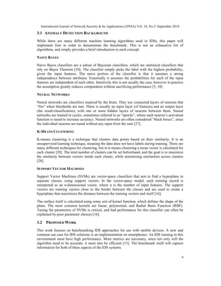 International Journal of Network Security & Its Applications (IJNSA) Vol. 10, No.5, September 2018
6
3.1 ANOMALY DETECTION BACKGROUND
While there are many different machine learning algorithms used in IDSs, this paper will
implement four in order to demonstrate the benchmark. This is not an exhaustive list of
algorithms, and simply provides a brief introduction to each concept.
NAIVE BAYES
Naive Bayes classifiers are a subset of Bayesian classifiers, which are statistical classifiers that
rely on Bayes Theorem [10]. The classifier simply picks the label with the highest probability,
given the input features. The naive portion of the classifier is that it assumes a strong
independence between attributes. Essentially it assumes the probabilities for each of the input
features are independent of each other. Intuitively this is not usually the case, however in practice
the assumption greatly reduces computation without sacrificing performance [5, 10].
NEURAL NETWORKS
Neural networks are classifiers inspired by the brain. They use connected layers of neurons that
“fire” when thresholds are met. There is usually an input layer (of features) and an output layer
(the result/classification), with one or more hidden layers of neurons between them. Neural
networks are trained in cycles, sometimes referred to as “epochs”, where each neuron’s activation
function is tuned to increase accuracy. Neural networks are often considered “black boxes”, since
the individual neurons are tuned without any input from the user [27].
K-MEANS CLUSTERING
K-means clustering is a technique that clusters data points based on their similarity. It is an
unsupervised learning technique, meaning the data does not have labels during training. There are
many different techniques for clustering, but in k-means clustering a mean vector is calculated for
each cluster [28]. The total number of clusters can be set beforehand, and the goal is to maximize
the similarity between vectors inside each cluster, while minimizing similarities across clusters
[28].
SUPPORT VECTOR MACHINES
Support Vector Machines (SVMs) are vector-space classifiers that aim to find a hyperplane to
separate classes, using support vectors. In the vector-space model, each training record is
interpreted as an n-dimensional vector, where n is the number of input features. The support
vectors are training vectors close to the border between the classes and are used to create a
hyperplane that maximizes the distance between the training vectors and itself [16].
The surface itself is calculated using some sort of kernel function, which defines the shape of the
plane. The most common kernels are linear, polynomial, and Radial Basis Function (RBF).
Tuning the parameters of SVMs is critical, and bad performance for this classifier can often be
explained by poor parameter choices [16].
3.2 PROPOSED WORK
This work focuses on benchmarking IDS approaches for use with mobile devices. A new and
common use case for IDS solutions is an implementation on smartphones. An IDS running in this
environment must have high performance. More metrics are necessary, since not only will the
algorithm need to be accurate, it must also be efficient [13]. The benchmark itself will capture
information for both of these aspects of the IDS systems.
 