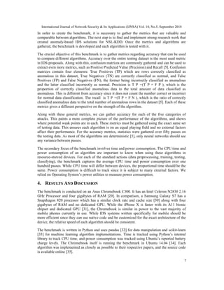 International Journal of Network Security & Its Applications (IJNSA) Vol. 10, No.5, September 2018
7
In order to create the benchmark, it is necessary to gather the metrics that are valuable and
comparable between algorithms. The next step is to find and implement strong research work that
created anomaly-based IDS solutions for NSL-KDD. Once the metrics and algorithms are
gathered, the benchmark is developed and each algorithm is tested with it.
The crucial objective of this benchmark is to gather metrics regarding accuracy that can be used
to compare different algorithms. Accuracy over the entire testing dataset is the most used metric
in IDS proposals. Along with this, confusion matrices are commonly gathered and can be used to
extract even more metrics, such as Positive Predicted Value (Precision) and Recall [5]. Confusion
matrices contain four elements: True Positives (TP) which are rows correctly classified as
anomalous in this dataset, True Negatives (TN) are correctly classified as normal, and False
Positives (FP) and False Negatives (FN), the former being incorrectly classified as anomalous
and the latter classified incorrectly as normal. Precision is T P =(T P + F P ), which is the
proportion of correctly classified anomalous data to the total amount of data classified as
anomalous. This is different from accuracy since it does not count the number correct or incorrect
for normal data classification. The recall is T P =(T P + F N ), which is the ratio of correctly
classified anomalous data to the total number of anomalous rows in the dataset [5]. Each of these
metrics gives a different perspective on the strength of the algorithm.
Along with these general metrics, we can gather accuracy for each of the five categories of
attacks. This paints a more complete picture of the performance of the algorithms, and shows
where potential weak points are in each. These metrics must be gathered using the exact same set
of testing data. This ensures each algorithm is on an equal playing field and no external factors
affect their performance. For the accuracy metrics, statistics were gathered over fifty passes on
the testing data. As most of the algorithms are deterministic [5], only neural networks should see
any variance between passes.
The secondary focus of the benchmark involves time and power consumption. The CPU time and
power consumption of an algorithm are important to know when using these algorithms in
resource-starved devices. For each of the standard actions (data preprocessing, training, testing,
classifying), the benchmark captures the average CPU time and power consumption over one
hundred passes. While CPU time will differ between devices, the proportional time should be the
same. Power consumption is difficult to track since it is subject to many external factors. We
relied on Operating System’s power utilities to measure power consumption.
4. RESULTS AND DISCUSSION
The benchmark is conducted on an Asus Chromebook C300. It has an Intel Celeron N2830 2.16
GHz Processor and four gigabytes of RAM [29]. In comparison, a Samsung Galaxy S7 has a
Snapdragon 820 processor which has a similar clock rate and cache size [30] along with four
gigabytes of RAM and no dedicated GPU. While the iPhone X is faster with its A11 bionic
chipset and dedicated GPU [31], the Chromebook is similar in power to the vast majority of
mobile phones currently in use. While IDS systems written specifically for mobile should be
more efficient since they can use native code and be customized for the exact architecture of the
device, the relative speed of each algorithm should be consistent.
The benchmark is written in Python and uses pandas [32] for data manipulation and scikit-learn
[33] for machine learning algorithm implementations. Time is tracked using Python’s internal
library to track CPU time, and power consumption was tracked using Ubuntu’s reported battery
charge levels. The Chromebook itself is running the benchmark in Ubuntu 14.04 [34]. Each
algorithm was implemented as closely as possible to their respective papers, and the source code
is available online [35].
 
