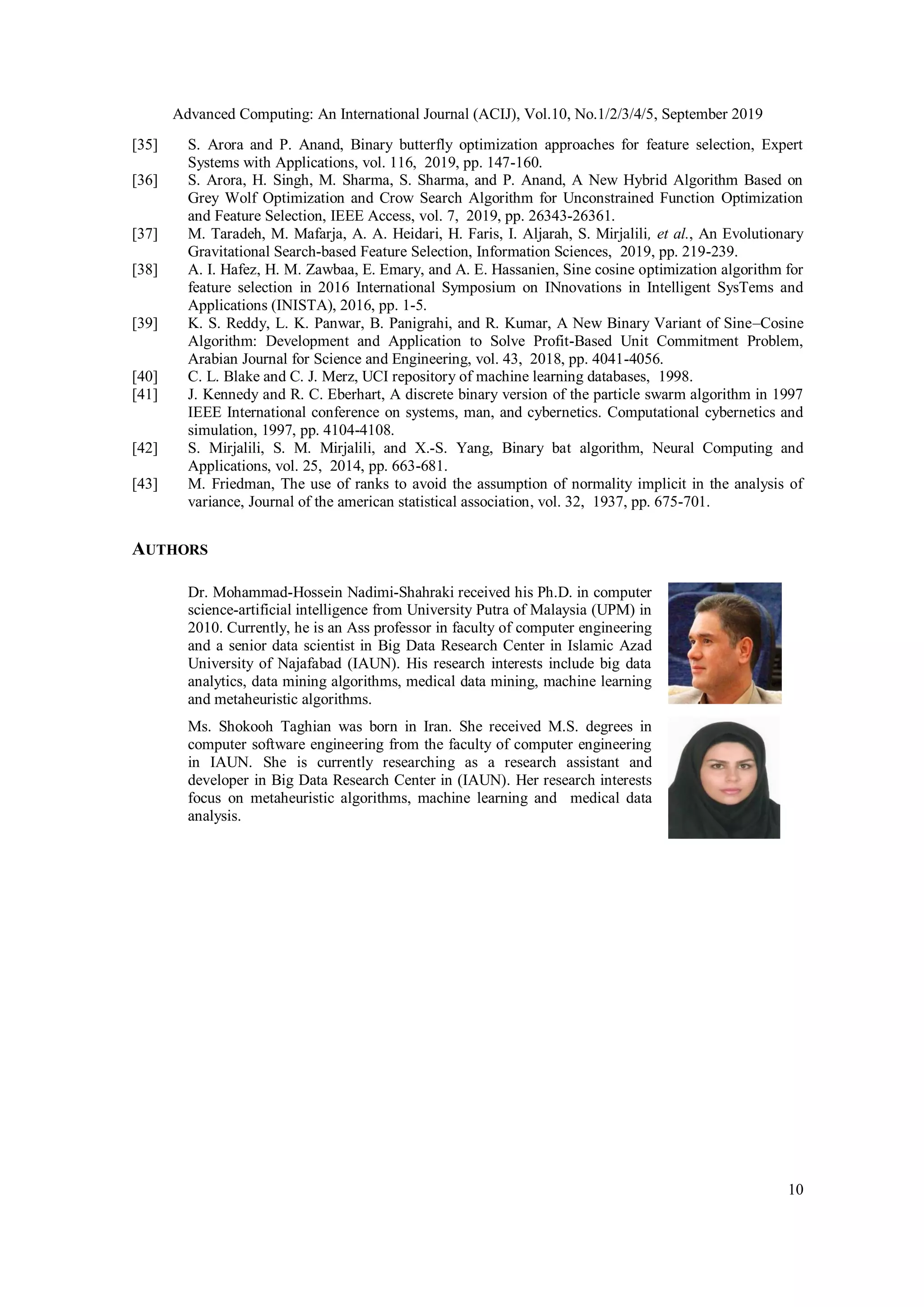 Advanced Computing: An International Journal (ACIJ), Vol.10, No.1/2/3/4/5, September 2019 10 [35] S. Arora and P. Anand, Binary butterfly optimization approaches for feature selection, Expert Systems with Applications, vol. 116, 2019, pp. 147-160. [36] S. Arora, H. Singh, M. Sharma, S. Sharma, and P. Anand, A New Hybrid Algorithm Based on Grey Wolf Optimization and Crow Search Algorithm for Unconstrained Function Optimization and Feature Selection, IEEE Access, vol. 7, 2019, pp. 26343-26361. [37] M. Taradeh, M. Mafarja, A. A. Heidari, H. Faris, I. Aljarah, S. Mirjalili, et al., An Evolutionary Gravitational Search-based Feature Selection, Information Sciences, 2019, pp. 219-239. [38] A. I. Hafez, H. M. Zawbaa, E. Emary, and A. E. Hassanien, Sine cosine optimization algorithm for feature selection in 2016 International Symposium on INnovations in Intelligent SysTems and Applications (INISTA), 2016, pp. 1-5. [39] K. S. Reddy, L. K. Panwar, B. Panigrahi, and R. Kumar, A New Binary Variant of Sine–Cosine Algorithm: Development and Application to Solve Profit-Based Unit Commitment Problem, Arabian Journal for Science and Engineering, vol. 43, 2018, pp. 4041-4056. [40] C. L. Blake and C. J. Merz, UCI repository of machine learning databases, 1998. [41] J. Kennedy and R. C. Eberhart, A discrete binary version of the particle swarm algorithm in 1997 IEEE International conference on systems, man, and cybernetics. Computational cybernetics and simulation, 1997, pp. 4104-4108. [42] S. Mirjalili, S. M. Mirjalili, and X.-S. Yang, Binary bat algorithm, Neural Computing and Applications, vol. 25, 2014, pp. 663-681. [43] M. Friedman, The use of ranks to avoid the assumption of normality implicit in the analysis of variance, Journal of the american statistical association, vol. 32, 1937, pp. 675-701. AUTHORS Dr. Mohammad-Hossein Nadimi-Shahraki received his Ph.D. in computer science-artificial intelligence from University Putra of Malaysia (UPM) in 2010. Currently, he is an Ass professor in faculty of computer engineering and a senior data scientist in Big Data Research Center in Islamic Azad University of Najafabad (IAUN). His research interests include big data analytics, data mining algorithms, medical data mining, machine learning and metaheuristic algorithms. Ms. Shokooh Taghian was born in Iran. She received M.S. degrees in computer software engineering from the faculty of computer engineering in IAUN. She is currently researching as a research assistant and developer in Big Data Research Center in (IAUN). Her research interests focus on metaheuristic algorithms, machine learning and medical data analysis. 