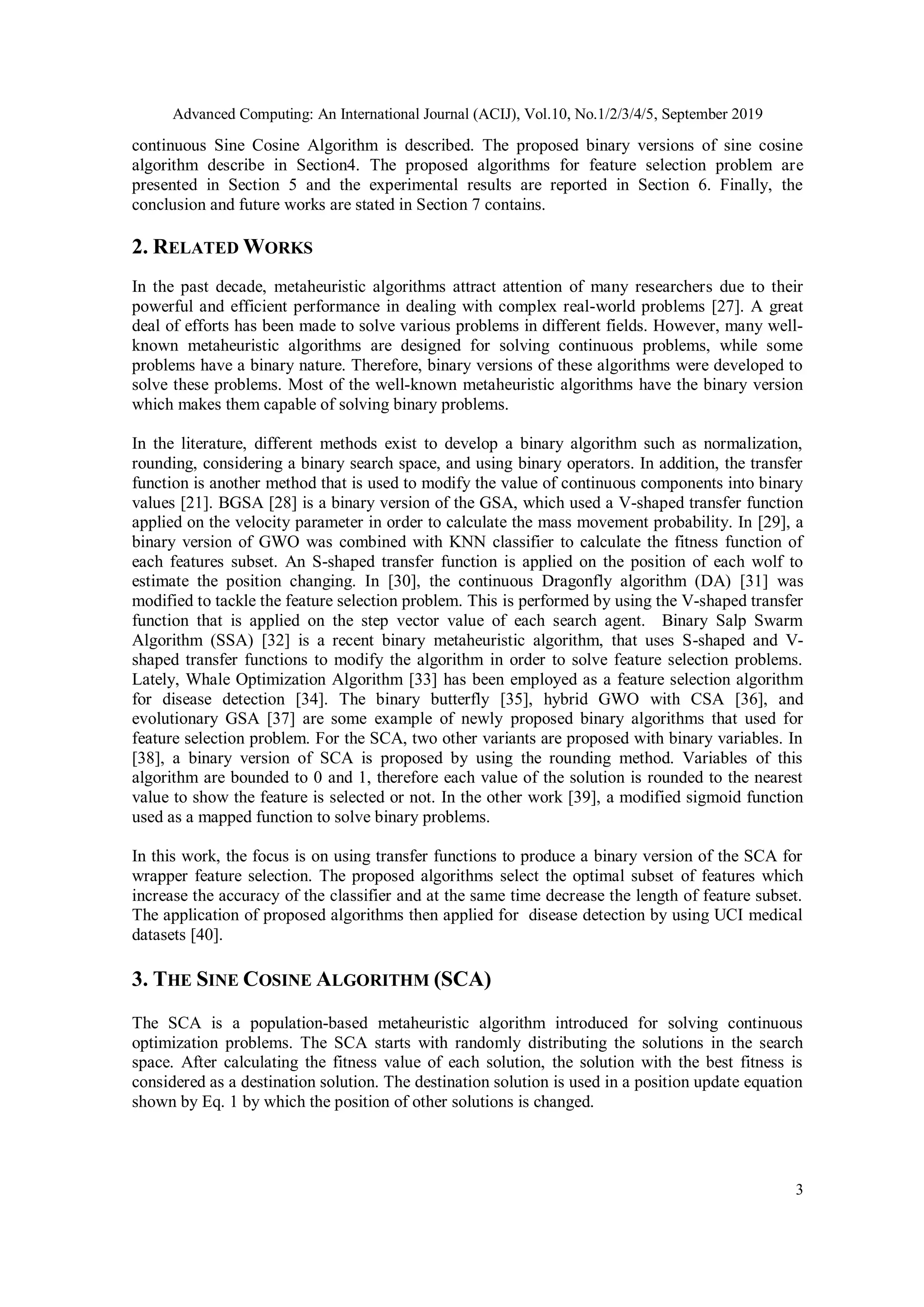 Advanced Computing: An International Journal (ACIJ), Vol.10, No.1/2/3/4/5, September 2019 3 continuous Sine Cosine Algorithm is described. The proposed binary versions of sine cosine algorithm describe in Section4. The proposed algorithms for feature selection problem are presented in Section 5 and the experimental results are reported in Section 6. Finally, the conclusion and future works are stated in Section 7 contains. 2. RELATED WORKS In the past decade, metaheuristic algorithms attract attention of many researchers due to their powerful and efficient performance in dealing with complex real-world problems [27]. A great deal of efforts has been made to solve various problems in different fields. However, many well- known metaheuristic algorithms are designed for solving continuous problems, while some problems have a binary nature. Therefore, binary versions of these algorithms were developed to solve these problems. Most of the well-known metaheuristic algorithms have the binary version which makes them capable of solving binary problems. In the literature, different methods exist to develop a binary algorithm such as normalization, rounding, considering a binary search space, and using binary operators. In addition, the transfer function is another method that is used to modify the value of continuous components into binary values [21]. BGSA [28] is a binary version of the GSA, which used a V-shaped transfer function applied on the velocity parameter in order to calculate the mass movement probability. In [29], a binary version of GWO was combined with KNN classifier to calculate the fitness function of each features subset. An S-shaped transfer function is applied on the position of each wolf to estimate the position changing. In [30], the continuous Dragonfly algorithm (DA) [31] was modified to tackle the feature selection problem. This is performed by using the V-shaped transfer function that is applied on the step vector value of each search agent. Binary Salp Swarm Algorithm (SSA) [32] is a recent binary metaheuristic algorithm, that uses S-shaped and V- shaped transfer functions to modify the algorithm in order to solve feature selection problems. Lately, Whale Optimization Algorithm [33] has been employed as a feature selection algorithm for disease detection [34]. The binary butterfly [35], hybrid GWO with CSA [36], and evolutionary GSA [37] are some example of newly proposed binary algorithms that used for feature selection problem. For the SCA, two other variants are proposed with binary variables. In [38], a binary version of SCA is proposed by using the rounding method. Variables of this algorithm are bounded to 0 and 1, therefore each value of the solution is rounded to the nearest value to show the feature is selected or not. In the other work [39], a modified sigmoid function used as a mapped function to solve binary problems. In this work, the focus is on using transfer functions to produce a binary version of the SCA for wrapper feature selection. The proposed algorithms select the optimal subset of features which increase the accuracy of the classifier and at the same time decrease the length of feature subset. The application of proposed algorithms then applied for disease detection by using UCI medical datasets [40]. 3. THE SINE COSINE ALGORITHM (SCA) The SCA is a population-based metaheuristic algorithm introduced for solving continuous optimization problems. The SCA starts with randomly distributing the solutions in the search space. After calculating the fitness value of each solution, the solution with the best fitness is considered as a destination solution. The destination solution is used in a position update equation shown by Eq. 1 by which the position of other solutions is changed. 