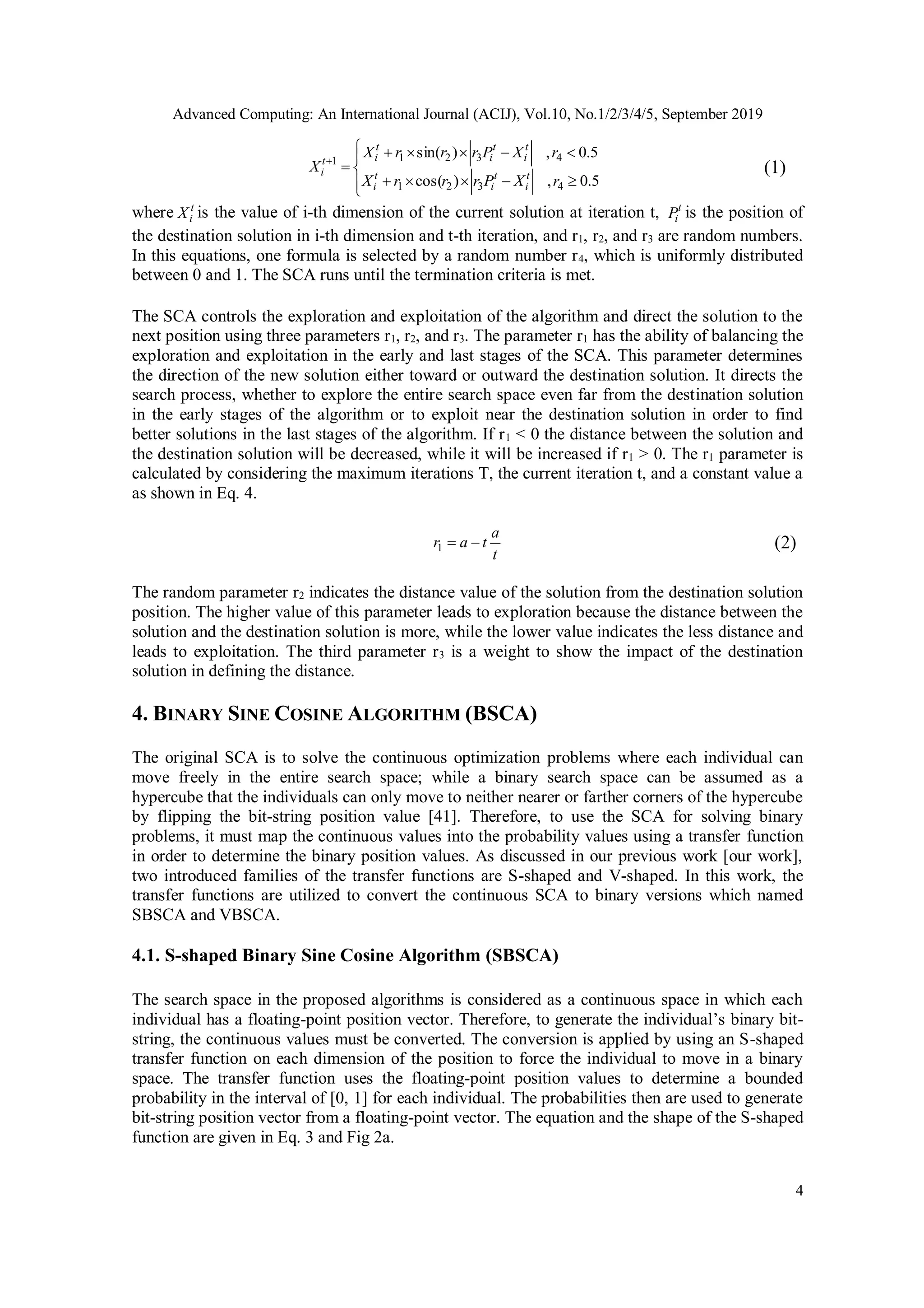 Advanced Computing: An International Journal (ACIJ), Vol.10, No.1/2/3/4/5, September 2019 4        5.0,)cos( 5.0,)sin( 4321 43211 rXPrrrX rXPrrrX X t i t i t i t i t i t it i (1) where t iX is the value of i-th dimension of the current solution at iteration t, t iP is the position of the destination solution in i-th dimension and t-th iteration, and r1, r2, and r3 are random numbers. In this equations, one formula is selected by a random number r4, which is uniformly distributed between 0 and 1. The SCA runs until the termination criteria is met. The SCA controls the exploration and exploitation of the algorithm and direct the solution to the next position using three parameters r1, r2, and r3. The parameter r1 has the ability of balancing the exploration and exploitation in the early and last stages of the SCA. This parameter determines the direction of the new solution either toward or outward the destination solution. It directs the search process, whether to explore the entire search space even far from the destination solution in the early stages of the algorithm or to exploit near the destination solution in order to find better solutions in the last stages of the algorithm. If r1 < 0 the distance between the solution and the destination solution will be decreased, while it will be increased if r1 > 0. The r1 parameter is calculated by considering the maximum iterations T, the current iteration t, and a constant value a as shown in Eq. 4. t a tar 1 (2) The random parameter r2 indicates the distance value of the solution from the destination solution position. The higher value of this parameter leads to exploration because the distance between the solution and the destination solution is more, while the lower value indicates the less distance and leads to exploitation. The third parameter r3 is a weight to show the impact of the destination solution in defining the distance. 4. BINARY SINE COSINE ALGORITHM (BSCA) The original SCA is to solve the continuous optimization problems where each individual can move freely in the entire search space; while a binary search space can be assumed as a hypercube that the individuals can only move to neither nearer or farther corners of the hypercube by flipping the bit-string position value [41]. Therefore, to use the SCA for solving binary problems, it must map the continuous values into the probability values using a transfer function in order to determine the binary position values. As discussed in our previous work [our work], two introduced families of the transfer functions are S-shaped and V-shaped. In this work, the transfer functions are utilized to convert the continuous SCA to binary versions which named SBSCA and VBSCA. 4.1. S-shaped Binary Sine Cosine Algorithm (SBSCA) The search space in the proposed algorithms is considered as a continuous space in which each individual has a floating-point position vector. Therefore, to generate the individual’s binary bit- string, the continuous values must be converted. The conversion is applied by using an S-shaped transfer function on each dimension of the position to force the individual to move in a binary space. The transfer function uses the floating-point position values to determine a bounded probability in the interval of [0, 1] for each individual. The probabilities then are used to generate bit-string position vector from a floating-point vector. The equation and the shape of the S-shaped function are given in Eq. 3 and Fig 2a. 