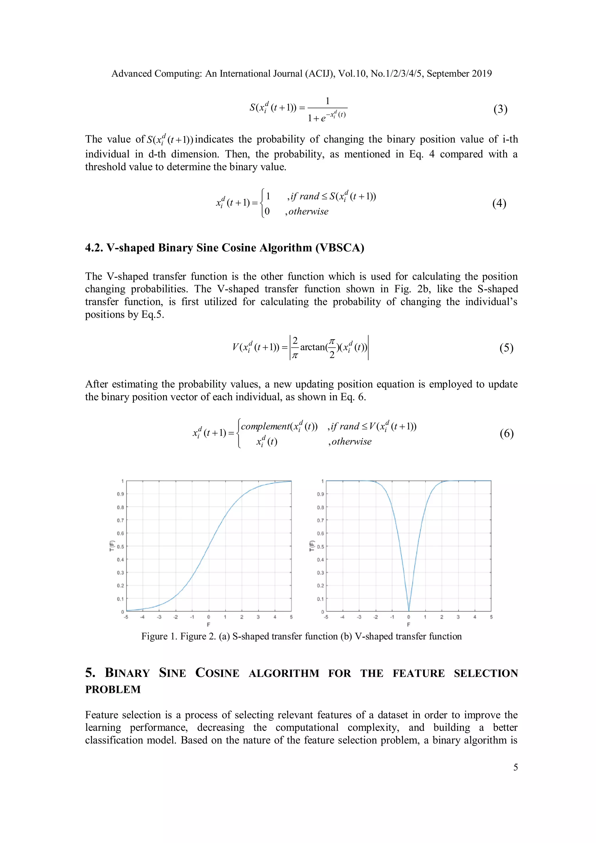 Advanced Computing: An International Journal (ACIJ), Vol.10, No.1/2/3/4/5, September 2019 5 )( 1 1 ))1(( tx d i d i e txS    (3) The value of ))1(( txS d i indicates the probability of changing the binary position value of i-th individual in d-th dimension. Then, the probability, as mentioned in Eq. 4 compared with a threshold value to determine the binary value.       otherwise txSrandif tx d id i ,0 ))1((,1 )1( (4) 4.2. V-shaped Binary Sine Cosine Algorithm (VBSCA) The V-shaped transfer function is the other function which is used for calculating the position changing probabilities. The V-shaped transfer function shown in Fig. 2b, like the S-shaped transfer function, is first utilized for calculating the probability of changing the individual’s positions by Eq.5. ))()( 2 arctan( 2 ))1(( txtxV d i d i    (5) After estimating the probability values, a new updating position equation is employed to update the binary position vector of each individual, as shown in Eq. 6.       otherwisetx txVrandiftxcomplement tx d i d i d id i ,)( ))1((,))(( )1( (6) 5. BINARY SINE COSINE ALGORITHM FOR THE FEATURE SELECTION PROBLEM Feature selection is a process of selecting relevant features of a dataset in order to improve the learning performance, decreasing the computational complexity, and building a better classification model. Based on the nature of the feature selection problem, a binary algorithm is Figure 1. Figure 2. (a) S-shaped transfer function (b) V-shaped transfer function 