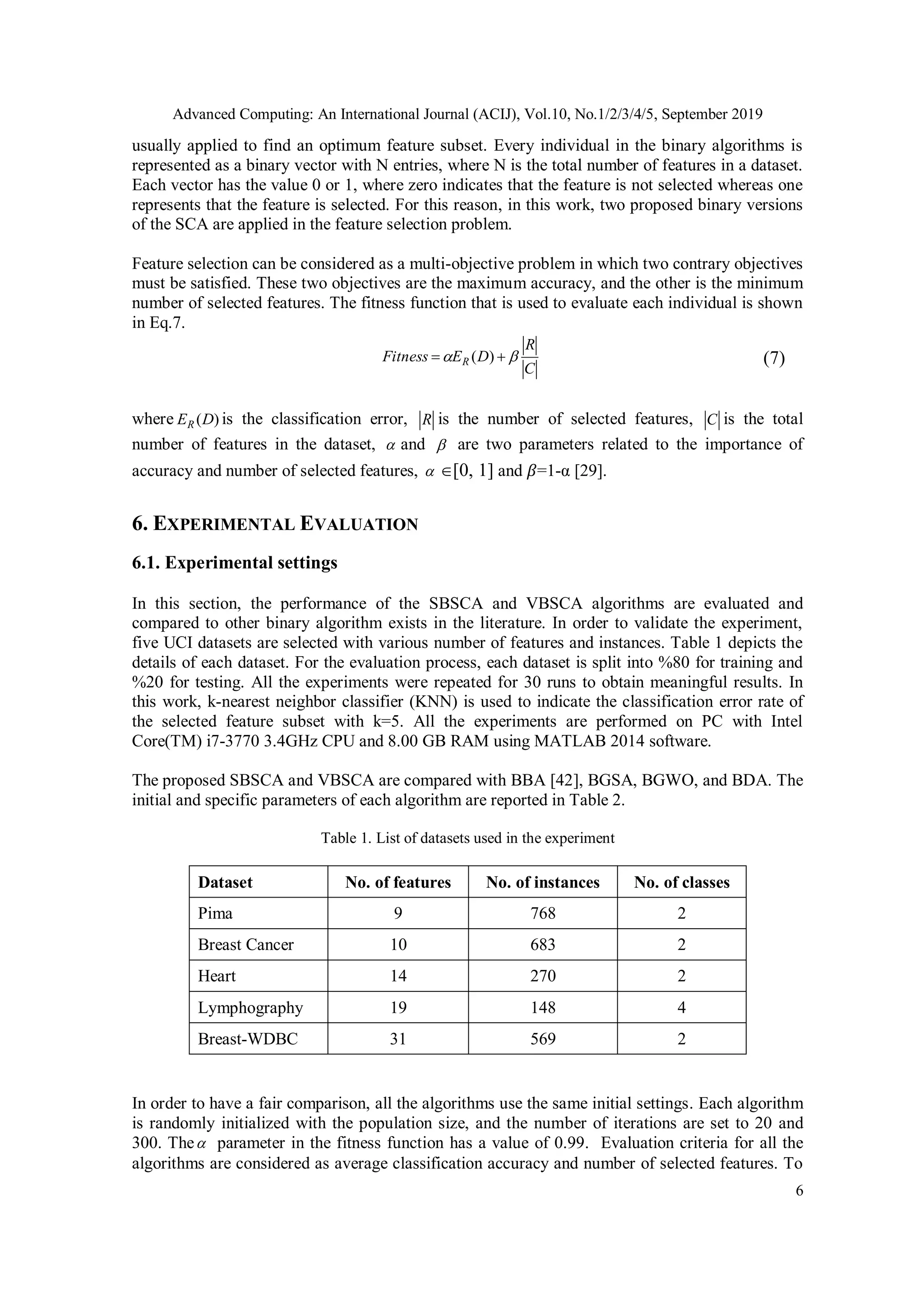 Advanced Computing: An International Journal (ACIJ), Vol.10, No.1/2/3/4/5, September 2019 6 usually applied to find an optimum feature subset. Every individual in the binary algorithms is represented as a binary vector with N entries, where N is the total number of features in a dataset. Each vector has the value 0 or 1, where zero indicates that the feature is not selected whereas one represents that the feature is selected. For this reason, in this work, two proposed binary versions of the SCA are applied in the feature selection problem. Feature selection can be considered as a multi-objective problem in which two contrary objectives must be satisfied. These two objectives are the maximum accuracy, and the other is the minimum number of selected features. The fitness function that is used to evaluate each individual is shown in Eq.7. C R DEFitness R   )( (7) where )(DER is the classification error, R is the number of selected features, C is the total number of features in the dataset,  and  are two parameters related to the importance of accuracy and number of selected features,  [0, 1] and 𝛽=1-α [29]. 6. EXPERIMENTAL EVALUATION 6.1. Experimental settings In this section, the performance of the SBSCA and VBSCA algorithms are evaluated and compared to other binary algorithm exists in the literature. In order to validate the experiment, five UCI datasets are selected with various number of features and instances. Table 1 depicts the details of each dataset. For the evaluation process, each dataset is split into %80 for training and %20 for testing. All the experiments were repeated for 30 runs to obtain meaningful results. In this work, k-nearest neighbor classifier (KNN) is used to indicate the classification error rate of the selected feature subset with k=5. All the experiments are performed on PC with Intel Core(TM) i7-3770 3.4GHz CPU and 8.00 GB RAM using MATLAB 2014 software. The proposed SBSCA and VBSCA are compared with BBA [42], BGSA, BGWO, and BDA. The initial and specific parameters of each algorithm are reported in Table 2. Table 1. List of datasets used in the experiment Dataset No. of features No. of instances No. of classes Pima 9 768 2 Breast Cancer 10 683 2 Heart 14 270 2 Lymphography 19 148 4 Breast-WDBC 31 569 2 In order to have a fair comparison, all the algorithms use the same initial settings. Each algorithm is randomly initialized with the population size, and the number of iterations are set to 20 and 300. The parameter in the fitness function has a value of 0.99. Evaluation criteria for all the algorithms are considered as average classification accuracy and number of selected features. To 