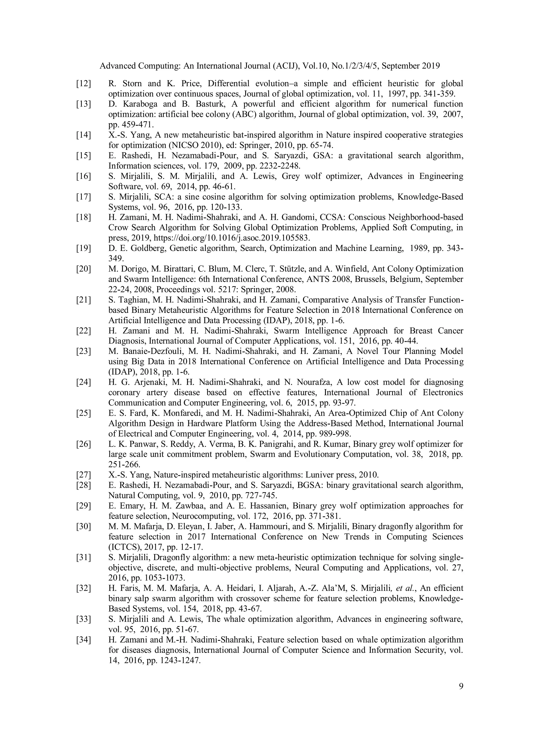 Advanced Computing: An International Journal (ACIJ), Vol.10, No.1/2/3/4/5, September 2019 9 [12] R. Storn and K. Price, Differential evolution–a simple and efficient heuristic for global optimization over continuous spaces, Journal of global optimization, vol. 11, 1997, pp. 341-359. [13] D. Karaboga and B. Basturk, A powerful and efficient algorithm for numerical function optimization: artificial bee colony (ABC) algorithm, Journal of global optimization, vol. 39, 2007, pp. 459-471. [14] X.-S. Yang, A new metaheuristic bat-inspired algorithm in Nature inspired cooperative strategies for optimization (NICSO 2010), ed: Springer, 2010, pp. 65-74. [15] E. Rashedi, H. Nezamabadi-Pour, and S. Saryazdi, GSA: a gravitational search algorithm, Information sciences, vol. 179, 2009, pp. 2232-2248. [16] S. Mirjalili, S. M. Mirjalili, and A. Lewis, Grey wolf optimizer, Advances in Engineering Software, vol. 69, 2014, pp. 46-61. [17] S. Mirjalili, SCA: a sine cosine algorithm for solving optimization problems, Knowledge-Based Systems, vol. 96, 2016, pp. 120-133. [18] H. Zamani, M. H. Nadimi-Shahraki, and A. H. Gandomi, CCSA: Conscious Neighborhood-based Crow Search Algorithm for Solving Global Optimization Problems, Applied Soft Computing, in press, 2019, https://doi.org/10.1016/j.asoc.2019.105583. [19] D. E. Goldberg, Genetic algorithm, Search, Optimization and Machine Learning, 1989, pp. 343- 349. [20] M. Dorigo, M. Birattari, C. Blum, M. Clerc, T. Stützle, and A. Winfield, Ant Colony Optimization and Swarm Intelligence: 6th International Conference, ANTS 2008, Brussels, Belgium, September 22-24, 2008, Proceedings vol. 5217: Springer, 2008. [21] S. Taghian, M. H. Nadimi-Shahraki, and H. Zamani, Comparative Analysis of Transfer Function- based Binary Metaheuristic Algorithms for Feature Selection in 2018 International Conference on Artificial Intelligence and Data Processing (IDAP), 2018, pp. 1-6. [22] H. Zamani and M. H. Nadimi-Shahraki, Swarm Intelligence Approach for Breast Cancer Diagnosis, International Journal of Computer Applications, vol. 151, 2016, pp. 40-44. [23] M. Banaie-Dezfouli, M. H. Nadimi-Shahraki, and H. Zamani, A Novel Tour Planning Model using Big Data in 2018 International Conference on Artificial Intelligence and Data Processing (IDAP), 2018, pp. 1-6. [24] H. G. Arjenaki, M. H. Nadimi-Shahraki, and N. Nourafza, A low cost model for diagnosing coronary artery disease based on effective features, International Journal of Electronics Communication and Computer Engineering, vol. 6, 2015, pp. 93-97. [25] E. S. Fard, K. Monfaredi, and M. H. Nadimi-Shahraki, An Area-Optimized Chip of Ant Colony Algorithm Design in Hardware Platform Using the Address-Based Method, International Journal of Electrical and Computer Engineering, vol. 4, 2014, pp. 989-998. [26] L. K. Panwar, S. Reddy, A. Verma, B. K. Panigrahi, and R. Kumar, Binary grey wolf optimizer for large scale unit commitment problem, Swarm and Evolutionary Computation, vol. 38, 2018, pp. 251-266. [27] X.-S. Yang, Nature-inspired metaheuristic algorithms: Luniver press, 2010. [28] E. Rashedi, H. Nezamabadi-Pour, and S. Saryazdi, BGSA: binary gravitational search algorithm, Natural Computing, vol. 9, 2010, pp. 727-745. [29] E. Emary, H. M. Zawbaa, and A. E. Hassanien, Binary grey wolf optimization approaches for feature selection, Neurocomputing, vol. 172, 2016, pp. 371-381. [30] M. M. Mafarja, D. Eleyan, I. Jaber, A. Hammouri, and S. Mirjalili, Binary dragonfly algorithm for feature selection in 2017 International Conference on New Trends in Computing Sciences (ICTCS), 2017, pp. 12-17. [31] S. Mirjalili, Dragonfly algorithm: a new meta-heuristic optimization technique for solving single- objective, discrete, and multi-objective problems, Neural Computing and Applications, vol. 27, 2016, pp. 1053-1073. [32] H. Faris, M. M. Mafarja, A. A. Heidari, I. Aljarah, A.-Z. Ala’M, S. Mirjalili, et al., An efficient binary salp swarm algorithm with crossover scheme for feature selection problems, Knowledge- Based Systems, vol. 154, 2018, pp. 43-67. [33] S. Mirjalili and A. Lewis, The whale optimization algorithm, Advances in engineering software, vol. 95, 2016, pp. 51-67. [34] H. Zamani and M.-H. Nadimi-Shahraki, Feature selection based on whale optimization algorithm for diseases diagnosis, International Journal of Computer Science and Information Security, vol. 14, 2016, pp. 1243-1247. 