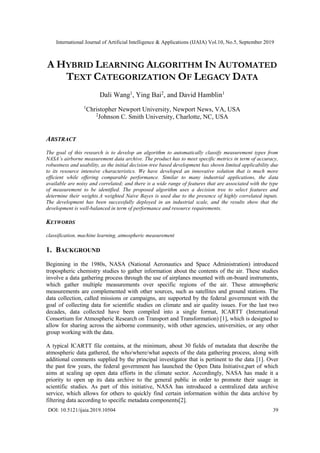 International Journal of Artificial Intelligence & Applications (IJAIA) Vol.10, No.5, September 2019
DOI: 10.5121/ijaia.2019.10504 39
A HYBRID LEARNING ALGORITHM IN AUTOMATED
TEXT CATEGORIZATION OF LEGACY DATA
Dali Wang1
, Ying Bai2
, and David Hamblin1
1
Christopher Newport University, Newport News, VA, USA
2
Johnson C. Smith University, Charlotte, NC, USA
ABSTRACT
The goal of this research is to develop an algorithm to automatically classify measurement types from
NASA’s airborne measurement data archive. The product has to meet specific metrics in term of accuracy,
robustness and usability, as the initial decision-tree based development has shown limited applicability due
to its resource intensive characteristics. We have developed an innovative solution that is much more
efficient while offering comparable performance. Similar to many industrial applications, the data
available are noisy and correlated; and there is a wide range of features that are associated with the type
of measurement to be identified. The proposed algorithm uses a decision tree to select features and
determine their weights.A weighted Naive Bayes is used due to the presence of highly correlated inputs.
The development has been successfully deployed in an industrial scale, and the results show that the
development is well-balanced in term of performance and resource requirements.
KEYWORDS
classification, machine learning, atmospheric measurement
1. BACKGROUND
Beginning in the 1980s, NASA (National Aeronautics and Space Administration) introduced
tropospheric chemistry studies to gather information about the contents of the air. These studies
involve a data gathering process through the use of airplanes mounted with on-board instruments,
which gather multiple measurements over specific regions of the air. These atmospheric
measurements are complemented with other sources, such as satellites and ground stations. The
data collection, called missions or campaigns, are supported by the federal government with the
goal of collecting data for scientific studies on climate and air quality issues. For the last two
decades, data collected have been compiled into a single format, ICARTT (International
Consortium for Atmospheric Research on Transport and Transformation) [1], which is designed to
allow for sharing across the airborne community, with other agencies, universities, or any other
group working with the data.
A typical ICARTT file contains, at the minimum, about 30 fields of metadata that describe the
atmospheric data gathered, the who/where/what aspects of the data gathering process, along with
additional comments supplied by the principal investigator that is pertinent to the data [1]. Over
the past few years, the federal government has launched the Open Data Initiative,part of which
aims at scaling up open data efforts in the climate sector. Accordingly, NASA has made it a
priority to open up its data archive to the general public in order to promote their usage in
scientific studies. As part of this initiative, NASA has introduced a centralized data archive
service, which allows for others to quickly find certain information within the data archive by
filtering data according to specific metadata components[2].
 