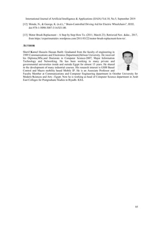 International Journal of Artificial Intelligence & Applications (IJAIA) Vol.10, No.5, September 2019
85
[12] Shinde, N., & George, K. (n.d.).,” Brain-Controlled Driving Aid for Electric Wheelchairs”, IEEE.
doi:978-1-5090-3087-3/16/$31.00.
[13] Motor Brush Replacment – A Step by Step How To. (2011, March 23). Retrieved Nov. &dec., 2017,
from https://experimentalev.wordpress.com/2011/03/22/motor-brush-replacment-how-to/.
AUTHOR
Sherif Kamel Hussein Hassan Ratib: Graduated from the faculty of engineering in
1989 Communications and Electronics Department,Helwan University. He received
his Diploma,MSc,and Doctorate in Computer Science-2007, Major Information
Technology and Networking. He has been working in many private and
governmental universities inside and outside Egypt for almost 15 years. He shared
in the development of many industrial courses. His research interest is GSM Based
Control and Macro mobility based Mobile IP. He is an Associate Professor and
Faculty Member at Communications and Computer Engineering department in October University for
Modern Sciences and Arts - Egypt. Now he is working as head of Computer Science department in Arab
East Colleges for Postgraduate Studies in Riyadh- KSA.
 