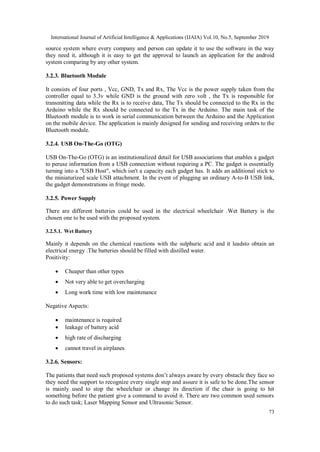 International Journal of Artificial Intelligence & Applications (IJAIA) Vol.10, No.5, September 2019
73
source system where every company and person can update it to use the software in the way
they need it, although it is easy to get the approval to launch an application for the android
system comparing by any other system.
3.2.3. Bluetooth Module
It consists of four ports , Vcc, GND, Tx and Rx, The Vcc is the power supply taken from the
controller equal to 3.3v while GND is the ground with zero volt , the Tx is responsible for
transmitting data while the Rx is to receive data, The Tx should be connected to the Rx in the
Arduino while the Rx should be connected to the Tx in the Arduino. The main task of the
Bluetooth module is to work in serial communication between the Arduino and the Application
on the mobile device. The application is mainly designed for sending and receiving orders to the
Bluetooth module.
3.2.4. USB On-The-Go (OTG)
USB On-The-Go (OTG) is an institutionalized detail for USB associations that enables a gadget
to peruse information from a USB connection without requiring a PC. The gadget is essentially
turning into a "USB Host", which isn't a capacity each gadget has. It adds an additional stick to
the miniaturized scale USB attachment. In the event of plugging an ordinary A-to-B USB link,
the gadget demonstrations in fringe mode.
3.2.5. Power Supply
There are different batteries could be used in the electrical wheelchair .Wet Battery is the
chosen one to be used with the proposed system.
3.2.5.1. Wet Battery
Mainly it depends on the chemical reactions with the sulphuric acid and it leadsto obtain an
electrical energy .The batteries should be filled with distilled water.
Positivity:
 Cheaper than other types
 Not very able to get overcharging
 Long work time with low maintenance
Negative Aspects:
 maintenance is required
 leakage of battery acid
 high rate of discharging
 cannot travel in airplanes
3.2.6. Sensors:
The patients that need such proposed systems don’t always aware by every obstacle they face so
they need the support to recognize every single step and assure it is safe to be done.The sensor
is mainly used to stop the wheelchair or change its direction if the chair is going to hit
something before the patient give a command to avoid it. There are two common used sensors
to do such task; Laser Mapping Sensor and Ultrasonic Sensor.
 