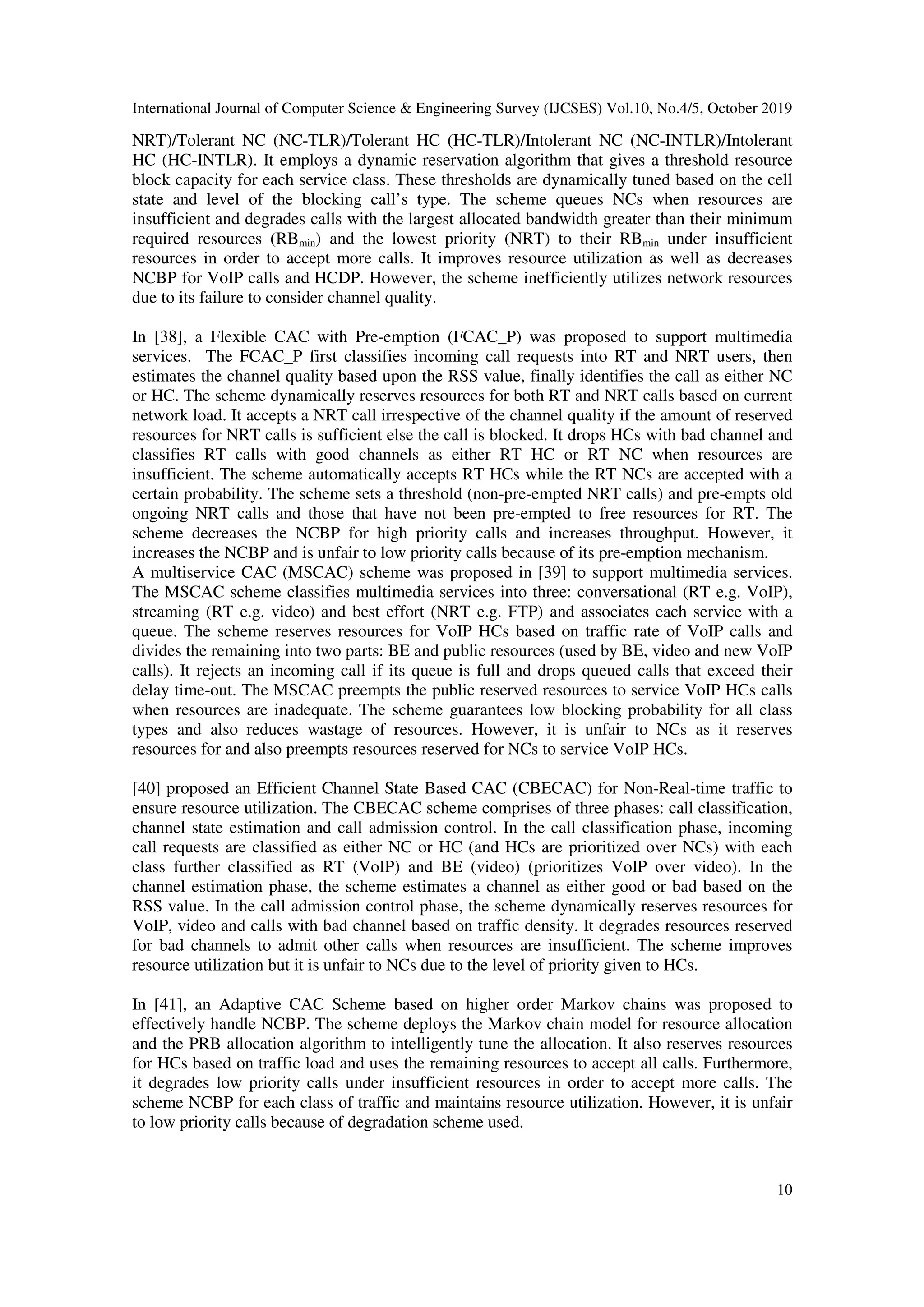 International Journal of Computer Science & Engineering Survey (IJCSES) Vol.10, No.4/5, October 2019
10
NRT)/Tolerant NC (NC-TLR)/Tolerant HC (HC-TLR)/Intolerant NC (NC-INTLR)/Intolerant
HC (HC-INTLR). It employs a dynamic reservation algorithm that gives a threshold resource
block capacity for each service class. These thresholds are dynamically tuned based on the cell
state and level of the blocking call’s type. The scheme queues NCs when resources are
insufficient and degrades calls with the largest allocated bandwidth greater than their minimum
required resources (RBmin) and the lowest priority (NRT) to their RBmin under insufficient
resources in order to accept more calls. It improves resource utilization as well as decreases
NCBP for VoIP calls and HCDP. However, the scheme inefficiently utilizes network resources
due to its failure to consider channel quality.
In [38], a Flexible CAC with Pre-emption (FCAC_P) was proposed to support multimedia
services. The FCAC_P first classifies incoming call requests into RT and NRT users, then
estimates the channel quality based upon the RSS value, finally identifies the call as either NC
or HC. The scheme dynamically reserves resources for both RT and NRT calls based on current
network load. It accepts a NRT call irrespective of the channel quality if the amount of reserved
resources for NRT calls is sufficient else the call is blocked. It drops HCs with bad channel and
classifies RT calls with good channels as either RT HC or RT NC when resources are
insufficient. The scheme automatically accepts RT HCs while the RT NCs are accepted with a
certain probability. The scheme sets a threshold (non-pre-empted NRT calls) and pre-empts old
ongoing NRT calls and those that have not been pre-empted to free resources for RT. The
scheme decreases the NCBP for high priority calls and increases throughput. However, it
increases the NCBP and is unfair to low priority calls because of its pre-emption mechanism.
A multiservice CAC (MSCAC) scheme was proposed in [39] to support multimedia services.
The MSCAC scheme classifies multimedia services into three: conversational (RT e.g. VoIP),
streaming (RT e.g. video) and best effort (NRT e.g. FTP) and associates each service with a
queue. The scheme reserves resources for VoIP HCs based on traffic rate of VoIP calls and
divides the remaining into two parts: BE and public resources (used by BE, video and new VoIP
calls). It rejects an incoming call if its queue is full and drops queued calls that exceed their
delay time-out. The MSCAC preempts the public reserved resources to service VoIP HCs calls
when resources are inadequate. The scheme guarantees low blocking probability for all class
types and also reduces wastage of resources. However, it is unfair to NCs as it reserves
resources for and also preempts resources reserved for NCs to service VoIP HCs.
[40] proposed an Efficient Channel State Based CAC (CBECAC) for Non-Real-time traffic to
ensure resource utilization. The CBECAC scheme comprises of three phases: call classification,
channel state estimation and call admission control. In the call classification phase, incoming
call requests are classified as either NC or HC (and HCs are prioritized over NCs) with each
class further classified as RT (VoIP) and BE (video) (prioritizes VoIP over video). In the
channel estimation phase, the scheme estimates a channel as either good or bad based on the
RSS value. In the call admission control phase, the scheme dynamically reserves resources for
VoIP, video and calls with bad channel based on traffic density. It degrades resources reserved
for bad channels to admit other calls when resources are insufficient. The scheme improves
resource utilization but it is unfair to NCs due to the level of priority given to HCs.
In [41], an Adaptive CAC Scheme based on higher order Markov chains was proposed to
effectively handle NCBP. The scheme deploys the Markov chain model for resource allocation
and the PRB allocation algorithm to intelligently tune the allocation. It also reserves resources
for HCs based on traffic load and uses the remaining resources to accept all calls. Furthermore,
it degrades low priority calls under insufficient resources in order to accept more calls. The
scheme NCBP for each class of traffic and maintains resource utilization. However, it is unfair
to low priority calls because of degradation scheme used.
 